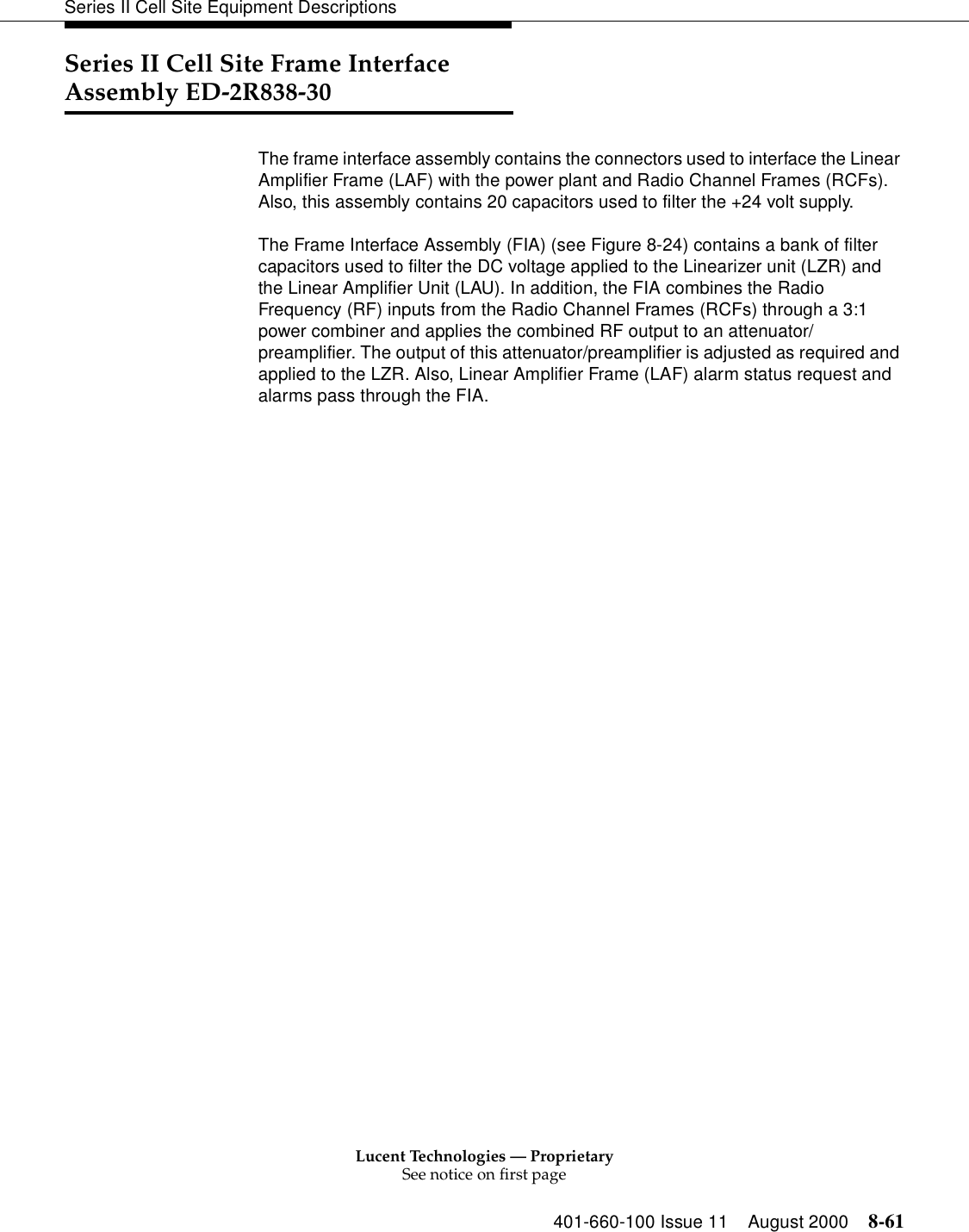 Lucent Technologies — ProprietarySee notice on first page401-660-100 Issue 11 August 2000 8-61Series II Cell Site Equipment DescriptionsSeries II Cell Site Frame Interface Assembly ED-2R838-30The frame interface assembly contains the connectors used to interface the Linear Amplifier Frame (LAF) with the power plant and Radio Channel Frames (RCFs). Also, this assembly contains 20 capacitors used to filter the +24 volt supply.The Frame Interface Assembly (FIA) (see Figure 8-24) contains a bank of filter capacitors used to filter the DC voltage applied to the Linearizer unit (LZR) and the Linear Amplifier Unit (LAU). In addition, the FIA combines the Radio Frequency (RF) inputs from the Radio Channel Frames (RCFs) through a 3:1 power combiner and applies the combined RF output to an attenuator/preamplifier. The output of this attenuator/preamplifier is adjusted as required and applied to the LZR. Also, Linear Amplifier Frame (LAF) alarm status request and alarms pass through the FIA. 