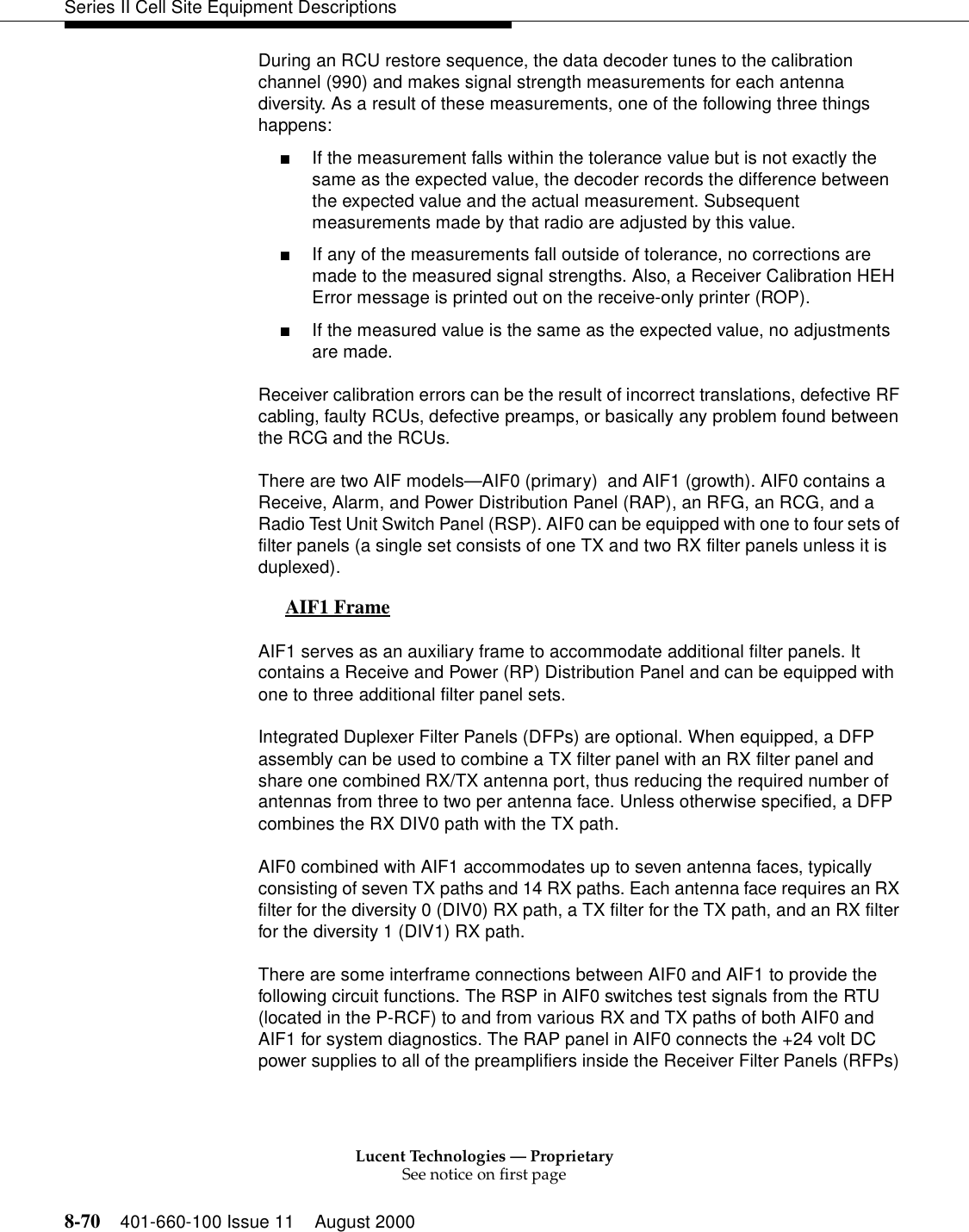 Lucent Technologies — ProprietarySee notice on first page8-70 401-660-100 Issue 11 August 2000Series II Cell Site Equipment DescriptionsDuring an RCU restore sequence, the data decoder tunes to the calibration channel (990) and makes signal strength measurements for each antenna diversity. As a result of these measurements, one of the following three things happens:■If the measurement falls within the tolerance value but is not exactly the same as the expected value, the decoder records the difference between the expected value and the actual measurement. Subsequent measurements made by that radio are adjusted by this value. ■If any of the measurements fall outside of tolerance, no corrections are made to the measured signal strengths. Also, a Receiver Calibration HEH Error message is printed out on the receive-only printer (ROP). ■If the measured value is the same as the expected value, no adjustments are made. Receiver calibration errors can be the result of incorrect translations, defective RF cabling, faulty RCUs, defective preamps, or basically any problem found between the RCG and the RCUs. There are two AIF models—AIF0 (primary)  and AIF1 (growth). AIF0 contains a Receive, Alarm, and Power Distribution Panel (RAP), an RFG, an RCG, and a Radio Test Unit Switch Panel (RSP). AIF0 can be equipped with one to four sets of filter panels (a single set consists of one TX and two RX filter panels unless it is duplexed). AIF1 Frame 0AIF1 serves as an auxiliary frame to accommodate additional filter panels. It contains a Receive and Power (RP) Distribution Panel and can be equipped with one to three additional filter panel sets. Integrated Duplexer Filter Panels (DFPs) are optional. When equipped, a DFP assembly can be used to combine a TX filter panel with an RX filter panel and share one combined RX/TX antenna port, thus reducing the required number of antennas from three to two per antenna face. Unless otherwise specified, a DFP combines the RX DIV0 path with the TX path. AIF0 combined with AIF1 accommodates up to seven antenna faces, typically consisting of seven TX paths and 14 RX paths. Each antenna face requires an RX filter for the diversity 0 (DIV0) RX path, a TX filter for the TX path, and an RX filter for the diversity 1 (DIV1) RX path. There are some interframe connections between AIF0 and AIF1 to provide the following circuit functions. The RSP in AIF0 switches test signals from the RTU (located in the P-RCF) to and from various RX and TX paths of both AIF0 and AIF1 for system diagnostics. The RAP panel in AIF0 connects the +24 volt DC power supplies to all of the preamplifiers inside the Receiver Filter Panels (RFPs) 