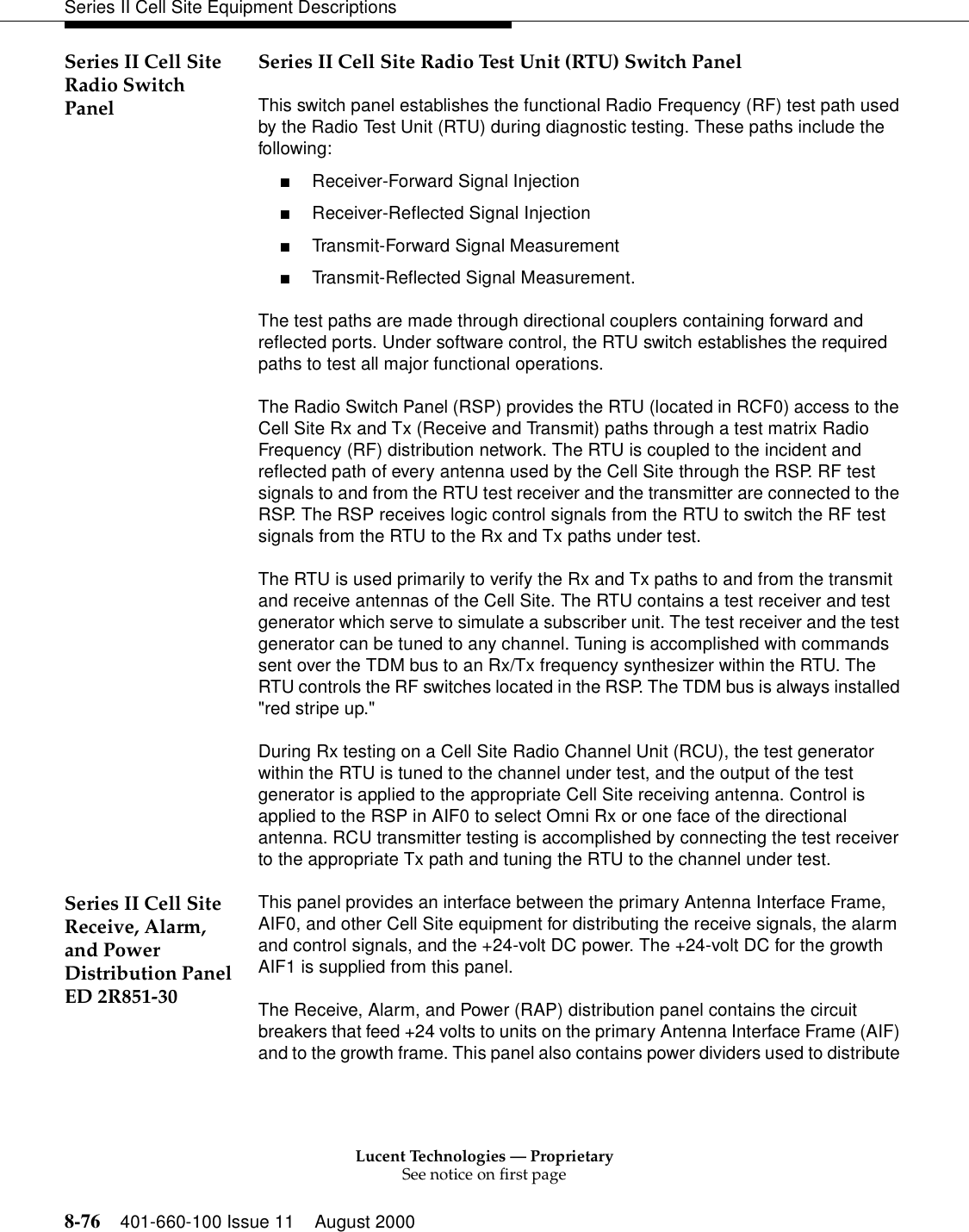 Lucent Technologies — ProprietarySee notice on first page8-76 401-660-100 Issue 11 August 2000Series II Cell Site Equipment DescriptionsSeries II Cell Site Radio Switch PanelSeries II Cell Site Radio Test Unit (RTU) Switch PanelThis switch panel establishes the functional Radio Frequency (RF) test path used by the Radio Test Unit (RTU) during diagnostic testing. These paths include the following:■Receiver-Forward Signal Injection■Receiver-Reflected Signal Injection■Transmit-Forward Signal Measurement■Transmit-Reflected Signal Measurement.The test paths are made through directional couplers containing forward and reflected ports. Under software control, the RTU switch establishes the required paths to test all major functional operations.The Radio Switch Panel (RSP) provides the RTU (located in RCF0) access to the Cell Site Rx and Tx (Receive and Transmit) paths through a test matrix Radio Frequency (RF) distribution network. The RTU is coupled to the incident and reflected path of every antenna used by the Cell Site through the RSP. RF test signals to and from the RTU test receiver and the transmitter are connected to the RSP. The RSP receives logic control signals from the RTU to switch the RF test signals from the RTU to the Rx and Tx paths under test. The RTU is used primarily to verify the Rx and Tx paths to and from the transmit and receive antennas of the Cell Site. The RTU contains a test receiver and test generator which serve to simulate a subscriber unit. The test receiver and the test generator can be tuned to any channel. Tuning is accomplished with commands sent over the TDM bus to an Rx/Tx frequency synthesizer within the RTU. The RTU controls the RF switches located in the RSP. The TDM bus is always installed &quot;red stripe up.&quot;During Rx testing on a Cell Site Radio Channel Unit (RCU), the test generator within the RTU is tuned to the channel under test, and the output of the test generator is applied to the appropriate Cell Site receiving antenna. Control is applied to the RSP in AIF0 to select Omni Rx or one face of the directional antenna. RCU transmitter testing is accomplished by connecting the test receiver to the appropriate Tx path and tuning the RTU to the channel under test. Series II Cell Site Receive, Alarm, and Power Distribution Panel ED 2R851-30This panel provides an interface between the primary Antenna Interface Frame, AIF0, and other Cell Site equipment for distributing the receive signals, the alarm and control signals, and the +24-volt DC power. The +24-volt DC for the growth AIF1 is supplied from this panel.The Receive, Alarm, and Power (RAP) distribution panel contains the circuit breakers that feed +24 volts to units on the primary Antenna Interface Frame (AIF) and to the growth frame. This panel also contains power dividers used to distribute 