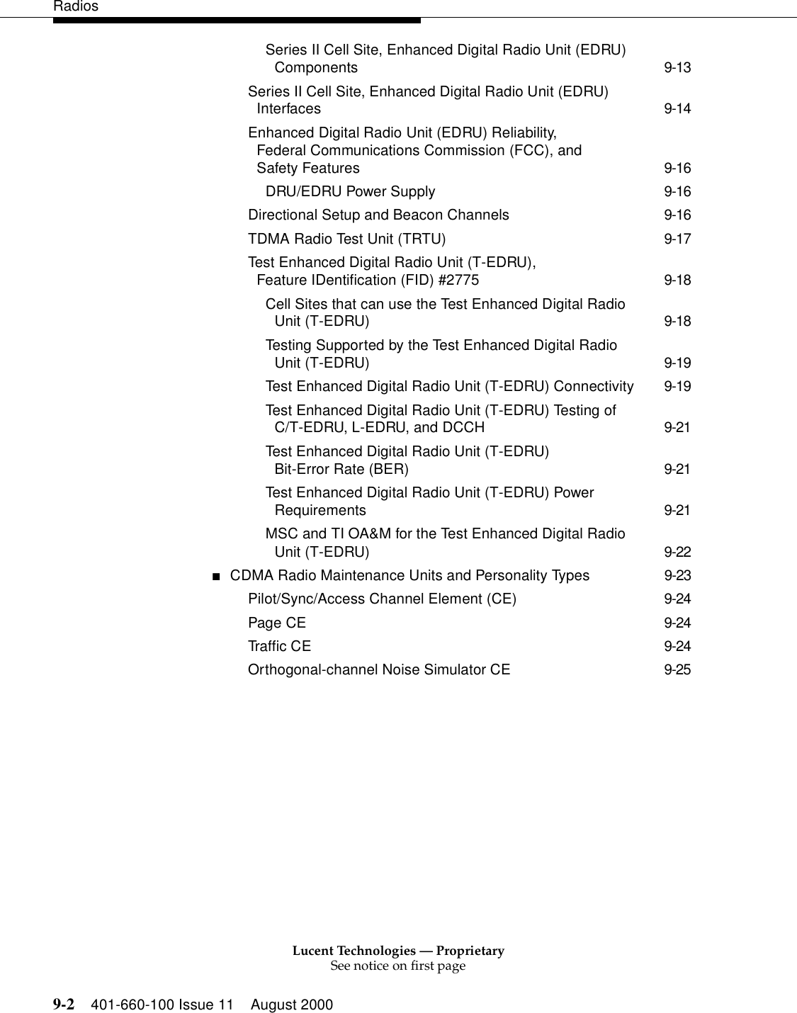 Lucent Technologies — ProprietarySee notice on first page9-2 401-660-100 Issue 11 August 2000RadiosSeries II Cell Site, Enhanced Digital Radio Unit (EDRU) Components 9-13Series II Cell Site, Enhanced Digital Radio Unit (EDRU) Interfaces 9-14Enhanced Digital Radio Unit (EDRU) Reliability, Federal Communications Commission (FCC), and Safety Features 9-16DRU/EDRU Power Supply 9-16Directional Setup and Beacon Channels 9-16TDMA Radio Test Unit (TRTU) 9-17Test Enhanced Digital Radio Unit (T-EDRU), Feature IDentification (FID) #2775 9-18Cell Sites that can use the Test Enhanced Digital Radio Unit (T-EDRU) 9-18Testing Supported by the Test Enhanced Digital Radio Unit (T-EDRU) 9-19Test Enhanced Digital Radio Unit (T-EDRU) Connectivity 9-19Test Enhanced Digital Radio Unit (T-EDRU) Testing of C/T-EDRU, L-EDRU, and DCCH 9-21Test Enhanced Digital Radio Unit (T-EDRU) Bit-Error Rate (BER) 9-21Test Enhanced Digital Radio Unit (T-EDRU) Power Requirements 9-21MSC and TI OA&amp;M for the Test Enhanced Digital Radio Unit (T-EDRU) 9-22■CDMA Radio Maintenance Units and Personality Types 9-23Pilot/Sync/Access Channel Element (CE) 9-24Page CE 9-24Traffic CE 9-24Orthogonal-channel Noise Simulator CE 9-25