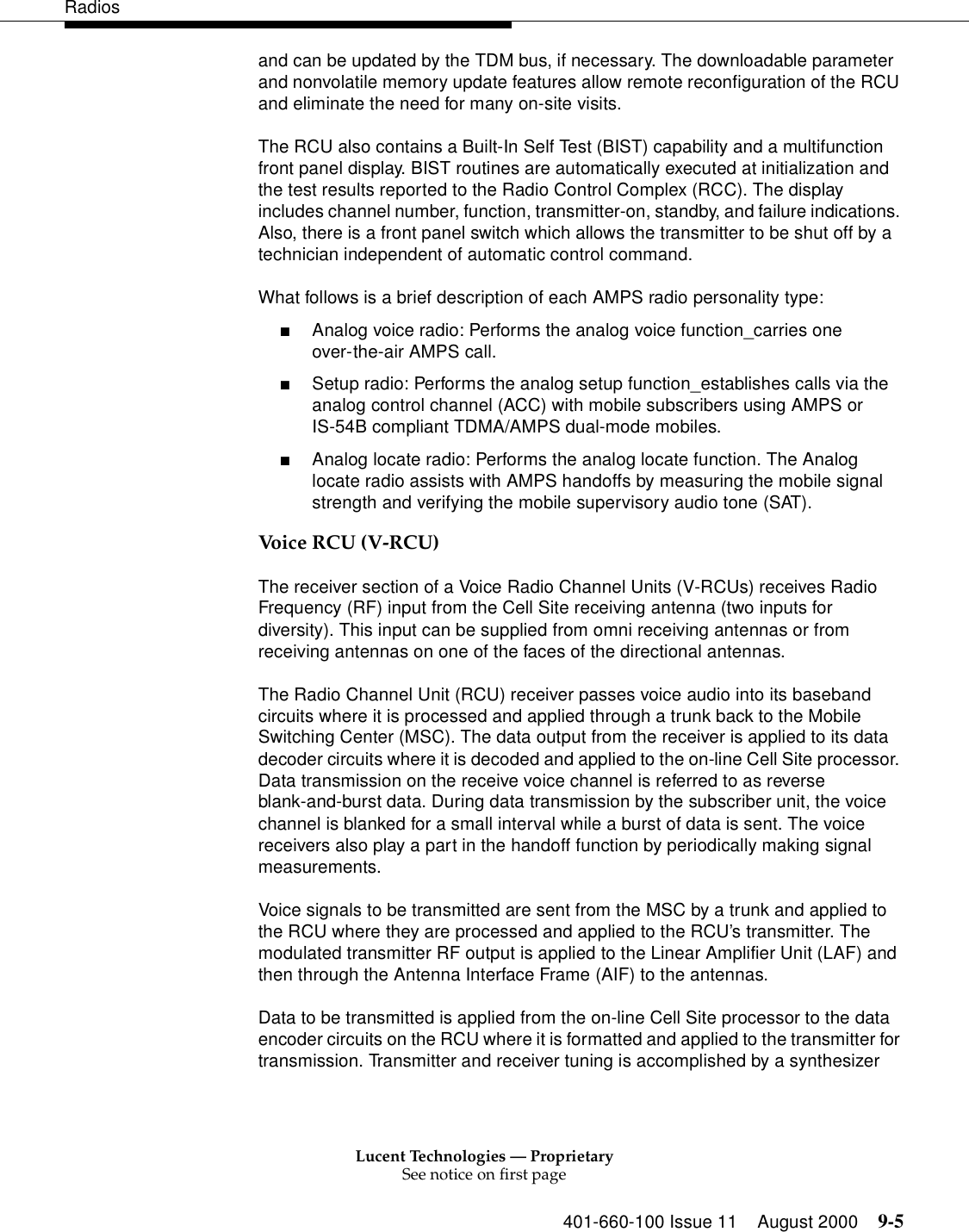 Lucent Technologies — ProprietarySee notice on first page401-660-100 Issue 11 August 2000 9-5Radiosand can be updated by the TDM bus, if necessary. The downloadable parameter and nonvolatile memory update features allow remote reconfiguration of the RCU and eliminate the need for many on-site visits. The RCU also contains a Built-In Self Test (BIST) capability and a multifunction front panel display. BIST routines are automatically executed at initialization and the test results reported to the Radio Control Complex (RCC). The display includes channel number, function, transmitter-on, standby, and failure indications. Also, there is a front panel switch which allows the transmitter to be shut off by a technician independent of automatic control command. What follows is a brief description of each AMPS radio personality type: ■Analog voice radio: Performs the analog voice function_carries one over-the-air AMPS call. ■Setup radio: Performs the analog setup function_establishes calls via the analog control channel (ACC) with mobile subscribers using AMPS or IS-54B compliant TDMA/AMPS dual-mode mobiles. ■Analog locate radio: Performs the analog locate function. The Analog locate radio assists with AMPS handoffs by measuring the mobile signal strength and verifying the mobile supervisory audio tone (SAT). Voice RCU (V-RCU)The receiver section of a Voice Radio Channel Units (V-RCUs) receives Radio Frequency (RF) input from the Cell Site receiving antenna (two inputs for diversity). This input can be supplied from omni receiving antennas or from receiving antennas on one of the faces of the directional antennas. The Radio Channel Unit (RCU) receiver passes voice audio into its baseband circuits where it is processed and applied through a trunk back to the Mobile Switching Center (MSC). The data output from the receiver is applied to its data decoder circuits where it is decoded and applied to the on-line Cell Site processor. Data transmission on the receive voice channel is referred to as reverse blank-and-burst data. During data transmission by the subscriber unit, the voice channel is blanked for a small interval while a burst of data is sent. The voice receivers also play a part in the handoff function by periodically making signal measurements. Voice signals to be transmitted are sent from the MSC by a trunk and applied to the RCU where they are processed and applied to the RCU’s transmitter. The modulated transmitter RF output is applied to the Linear Amplifier Unit (LAF) and then through the Antenna Interface Frame (AIF) to the antennas. Data to be transmitted is applied from the on-line Cell Site processor to the data encoder circuits on the RCU where it is formatted and applied to the transmitter for transmission. Transmitter and receiver tuning is accomplished by a synthesizer 