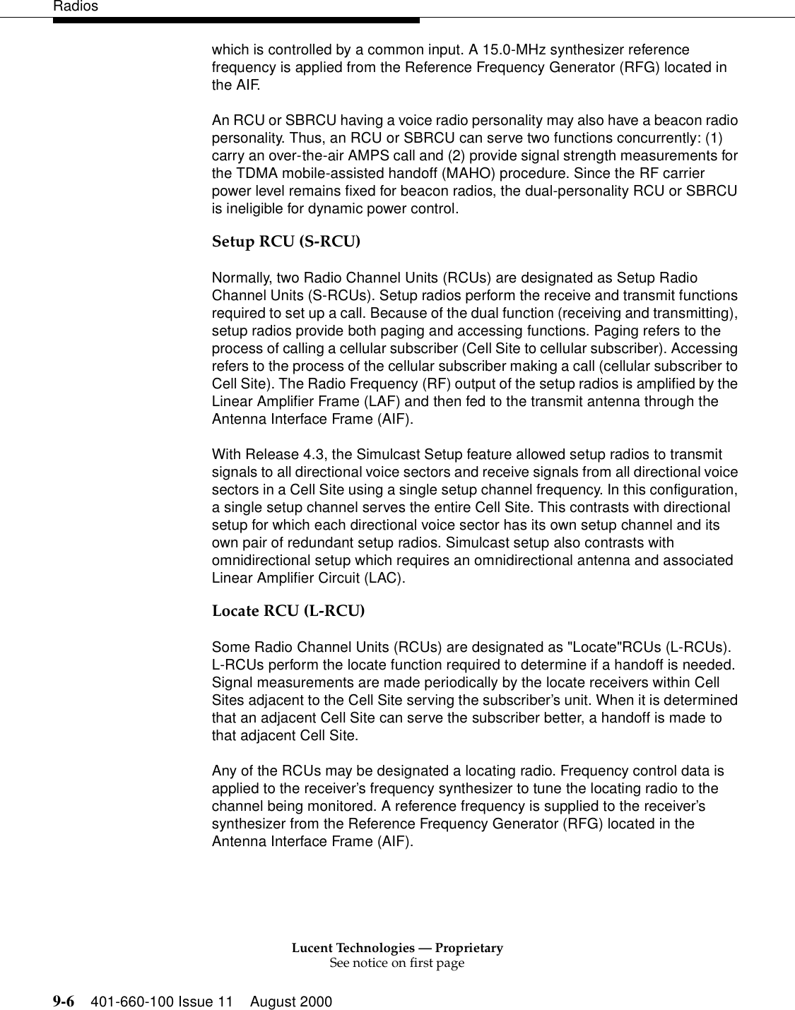 Lucent Technologies — ProprietarySee notice on first page9-6 401-660-100 Issue 11 August 2000Radioswhich is controlled by a common input. A 15.0-MHz synthesizer reference frequency is applied from the Reference Frequency Generator (RFG) located in the AIF. An RCU or SBRCU having a voice radio personality may also have a beacon radio personality. Thus, an RCU or SBRCU can serve two functions concurrently: (1) carry an over-the-air AMPS call and (2) provide signal strength measurements for the TDMA mobile-assisted handoff (MAHO) procedure. Since the RF carrier power level remains fixed for beacon radios, the dual-personality RCU or SBRCU is ineligible for dynamic power control. Setup RCU (S-RCU)Normally, two Radio Channel Units (RCUs) are designated as Setup Radio Channel Units (S-RCUs). Setup radios perform the receive and transmit functions required to set up a call. Because of the dual function (receiving and transmitting), setup radios provide both paging and accessing functions. Paging refers to the process of calling a cellular subscriber (Cell Site to cellular subscriber). Accessing refers to the process of the cellular subscriber making a call (cellular subscriber to Cell Site). The Radio Frequency (RF) output of the setup radios is amplified by the Linear Amplifier Frame (LAF) and then fed to the transmit antenna through the Antenna Interface Frame (AIF). With Release 4.3, the Simulcast Setup feature allowed setup radios to transmit signals to all directional voice sectors and receive signals from all directional voice sectors in a Cell Site using a single setup channel frequency. In this configuration, a single setup channel serves the entire Cell Site. This contrasts with directional setup for which each directional voice sector has its own setup channel and its own pair of redundant setup radios. Simulcast setup also contrasts with omnidirectional setup which requires an omnidirectional antenna and associated Linear Amplifier Circuit (LAC). Locate RCU (L-RCU)Some Radio Channel Units (RCUs) are designated as &quot;Locate&quot;RCUs (L-RCUs). L-RCUs perform the locate function required to determine if a handoff is needed. Signal measurements are made periodically by the locate receivers within Cell Sites adjacent to the Cell Site serving the subscriber’s unit. When it is determined that an adjacent Cell Site can serve the subscriber better, a handoff is made to that adjacent Cell Site. Any of the RCUs may be designated a locating radio. Frequency control data is applied to the receiver’s frequency synthesizer to tune the locating radio to the channel being monitored. A reference frequency is supplied to the receiver’s synthesizer from the Reference Frequency Generator (RFG) located in the Antenna Interface Frame (AIF). 