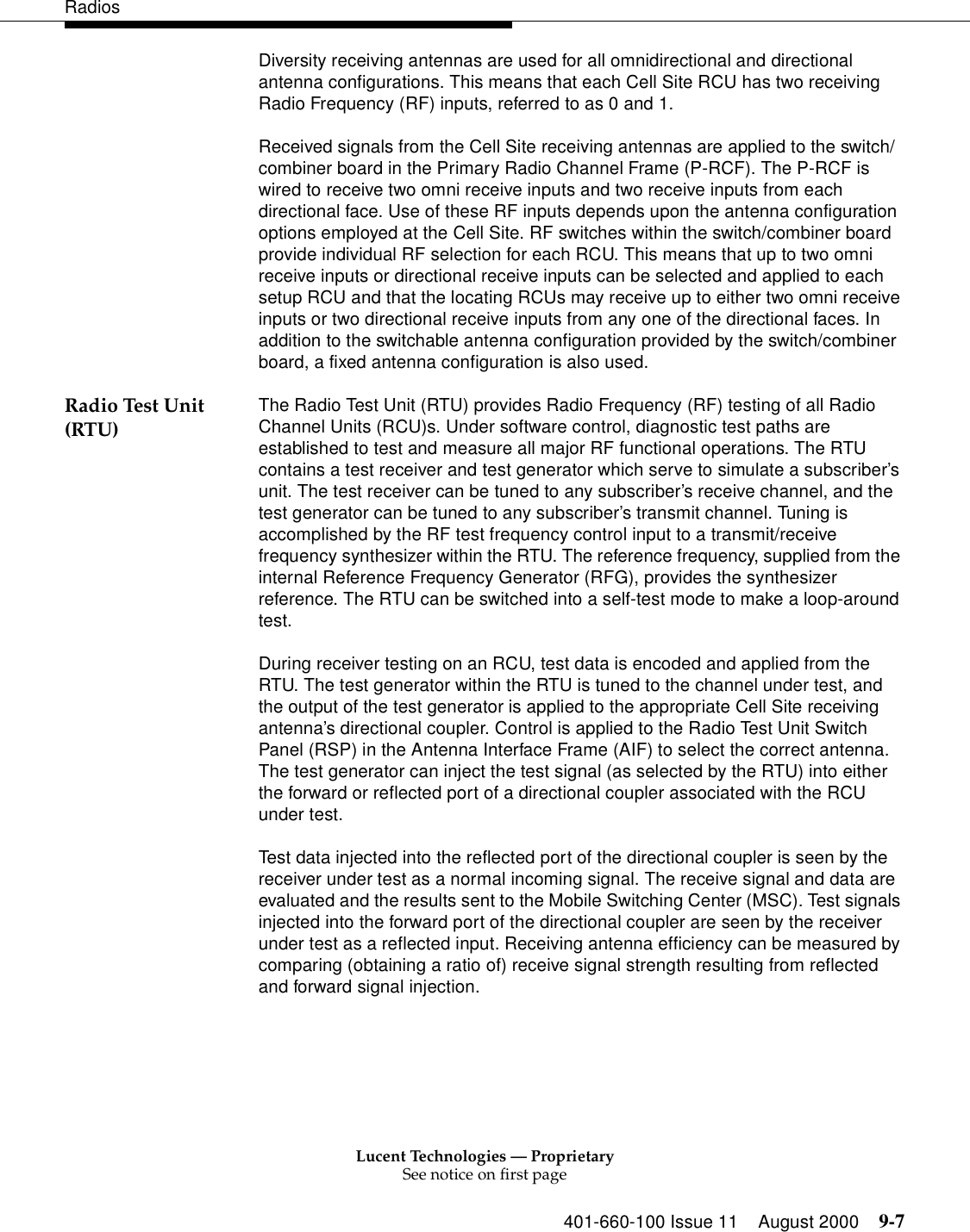 Lucent Technologies — ProprietarySee notice on first page401-660-100 Issue 11 August 2000 9-7RadiosDiversity receiving antennas are used for all omnidirectional and directional antenna configurations. This means that each Cell Site RCU has two receiving Radio Frequency (RF) inputs, referred to as 0 and 1. Received signals from the Cell Site receiving antennas are applied to the switch/ combiner board in the Primary Radio Channel Frame (P-RCF). The P-RCF is wired to receive two omni receive inputs and two receive inputs from each directional face. Use of these RF inputs depends upon the antenna configuration options employed at the Cell Site. RF switches within the switch/combiner board provide individual RF selection for each RCU. This means that up to two omni receive inputs or directional receive inputs can be selected and applied to each setup RCU and that the locating RCUs may receive up to either two omni receive inputs or two directional receive inputs from any one of the directional faces. In addition to the switchable antenna configuration provided by the switch/combiner board, a fixed antenna configuration is also used. Radio Test Unit (RTU) The Radio Test Unit (RTU) provides Radio Frequency (RF) testing of all Radio Channel Units (RCU)s. Under software control, diagnostic test paths are established to test and measure all major RF functional operations. The RTU contains a test receiver and test generator which serve to simulate a subscriber’s unit. The test receiver can be tuned to any subscriber’s receive channel, and the test generator can be tuned to any subscriber’s transmit channel. Tuning is accomplished by the RF test frequency control input to a transmit/receive frequency synthesizer within the RTU. The reference frequency, supplied from the internal Reference Frequency Generator (RFG), provides the synthesizer reference. The RTU can be switched into a self-test mode to make a loop-around test. During receiver testing on an RCU, test data is encoded and applied from the RTU. The test generator within the RTU is tuned to the channel under test, and the output of the test generator is applied to the appropriate Cell Site receiving antenna’s directional coupler. Control is applied to the Radio Test Unit Switch Panel (RSP) in the Antenna Interface Frame (AIF) to select the correct antenna. The test generator can inject the test signal (as selected by the RTU) into either the forward or reflected port of a directional coupler associated with the RCU under test. Test data injected into the reflected port of the directional coupler is seen by the receiver under test as a normal incoming signal. The receive signal and data are evaluated and the results sent to the Mobile Switching Center (MSC). Test signals injected into the forward port of the directional coupler are seen by the receiver under test as a reflected input. Receiving antenna efficiency can be measured by comparing (obtaining a ratio of) receive signal strength resulting from reflected and forward signal injection. 