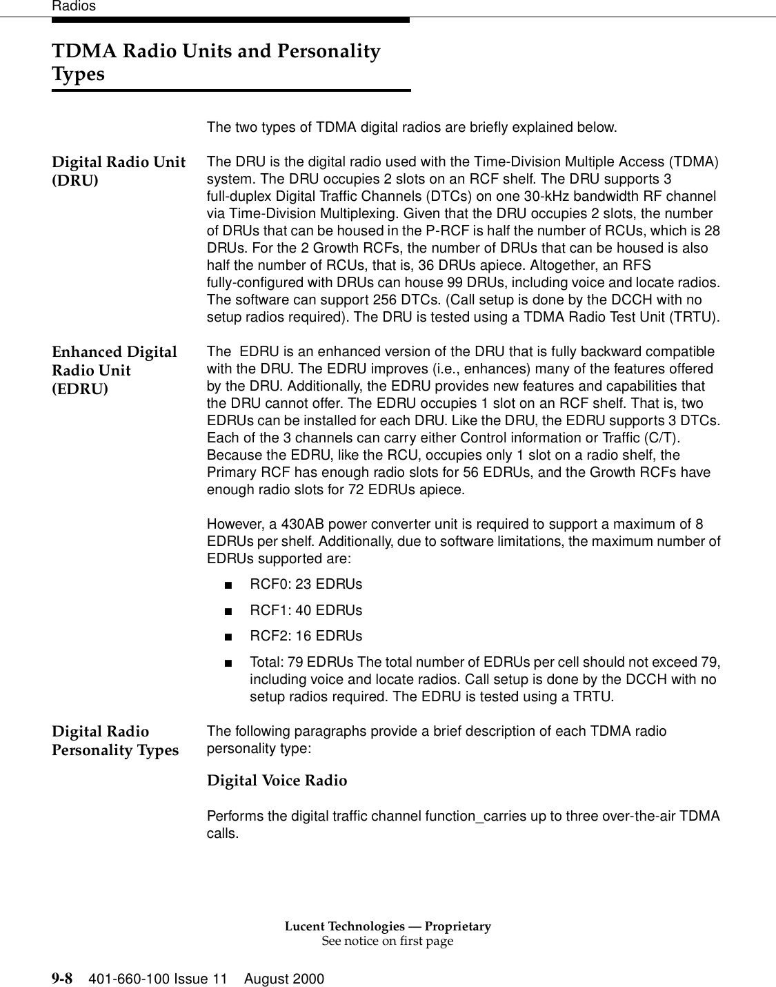 Lucent Technologies — ProprietarySee notice on first page9-8 401-660-100 Issue 11 August 2000RadiosTDMA Radio Units and Personality TypesThe two types of TDMA digital radios are briefly explained below. Digital Radio Unit (DRU) The DRU is the digital radio used with the Time-Division Multiple Access (TDMA) system. The DRU occupies 2 slots on an RCF shelf. The DRU supports 3 full-duplex Digital Traffic Channels (DTCs) on one 30-kHz bandwidth RF channel via Time-Division Multiplexing. Given that the DRU occupies 2 slots, the number of DRUs that can be housed in the P-RCF is half the number of RCUs, which is 28 DRUs. For the 2 Growth RCFs, the number of DRUs that can be housed is also half the number of RCUs, that is, 36 DRUs apiece. Altogether, an RFS fully-configured with DRUs can house 99 DRUs, including voice and locate radios. The software can support 256 DTCs. (Call setup is done by the DCCH with no setup radios required). The DRU is tested using a TDMA Radio Test Unit (TRTU). Enhanced Digital Radio Unit (EDRU)The  EDRU is an enhanced version of the DRU that is fully backward compatible with the DRU. The EDRU improves (i.e., enhances) many of the features offered by the DRU. Additionally, the EDRU provides new features and capabilities that the DRU cannot offer. The EDRU occupies 1 slot on an RCF shelf. That is, two EDRUs can be installed for each DRU. Like the DRU, the EDRU supports 3 DTCs. Each of the 3 channels can carry either Control information or Traffic (C/T). Because the EDRU, like the RCU, occupies only 1 slot on a radio shelf, the Primary RCF has enough radio slots for 56 EDRUs, and the Growth RCFs have enough radio slots for 72 EDRUs apiece. However, a 430AB power converter unit is required to support a maximum of 8 EDRUs per shelf. Additionally, due to software limitations, the maximum number of EDRUs supported are: ■RCF0: 23 EDRUs ■RCF1: 40 EDRUs ■RCF2: 16 EDRUs ■Total: 79 EDRUs The total number of EDRUs per cell should not exceed 79, including voice and locate radios. Call setup is done by the DCCH with no setup radios required. The EDRU is tested using a TRTU. Digital Radio Personality Types The following paragraphs provide a brief description of each TDMA radio personality type: Digital Voice RadioPerforms the digital traffic channel function_carries up to three over-the-air TDMA calls. 