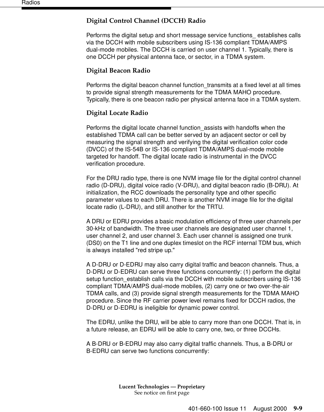 Lucent Technologies — ProprietarySee notice on first page401-660-100 Issue 11 August 2000 9-9RadiosDigital Control Channel (DCCH) RadioPerforms the digital setup and short message service functions_ establishes calls via the DCCH with mobile subscribers using IS-136 compliant TDMA/AMPS dual-mode mobiles. The DCCH is carried on user channel 1. Typically, there is one DCCH per physical antenna face, or sector, in a TDMA system. Digital Beacon RadioPerforms the digital beacon channel function_transmits at a fixed level at all times to provide signal strength measurements for the TDMA MAHO procedure. Typically, there is one beacon radio per physical antenna face in a TDMA system. Digital Locate RadioPerforms the digital locate channel function_assists with handoffs when the established TDMA call can be better served by an adjacent sector or cell by measuring the signal strength and verifying the digital verification color code (DVCC) of the IS-54B or IS-136 compliant TDMA/AMPS dual-mode mobile targeted for handoff. The digital locate radio is instrumental in the DVCC verification procedure. For the DRU radio type, there is one NVM image file for the digital control channel radio (D-DRU), digital voice radio (V-DRU), and digital beacon radio (B-DRU). At initialization, the RCC downloads the personality type and other specific parameter values to each DRU. There is another NVM image file for the digital locate radio (L-DRU), and still another for the TRTU. A DRU or EDRU provides a basic modulation efficiency of three user channels per 30-kHz of bandwidth. The three user channels are designated user channel 1, user channel 2, and user channel 3. Each user channel is assigned one trunk (DS0) on the T1 line and one duplex timeslot on the RCF internal TDM bus, which is always installed &quot;red stripe up.&quot; A D-DRU or D-EDRU may also carry digital traffic and beacon channels. Thus, a D-DRU or D-EDRU can serve three functions concurrently: (1) perform the digital setup function_establish calls via the DCCH with mobile subscribers using IS-136 compliant TDMA/AMPS dual-mode mobiles, (2) carry one or two over-the-air TDMA calls, and (3) provide signal strength measurements for the TDMA MAHO procedure. Since the RF carrier power level remains fixed for DCCH radios, the D-DRU or D-EDRU is ineligible for dynamic power control. The EDRU, unlike the DRU, will be able to carry more than one DCCH. That is, in a future release, an EDRU will be able to carry one, two, or three DCCHs. A B-DRU or B-EDRU may also carry digital traffic channels. Thus, a B-DRU or B-EDRU can serve two functions concurrently: 