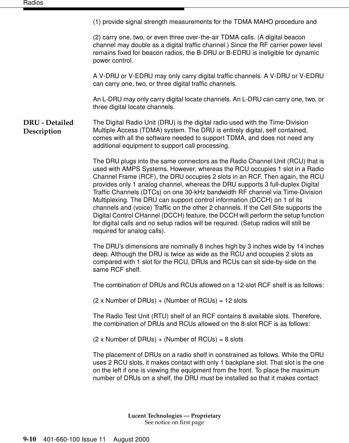 Lucent Technologies — ProprietarySee notice on first page9-10 401-660-100 Issue 11 August 2000Radios(1) provide signal strength measurements for the TDMA MAHO procedure and (2) carry one, two, or even three over-the-air TDMA calls. (A digital beacon channel may double as a digital traffic channel.) Since the RF carrier power level remains fixed for beacon radios, the B-DRU or B-EDRU is ineligible for dynamic power control. A V-DRU or V-EDRU may only carry digital traffic channels. A V-DRU or V-EDRU can carry one, two, or three digital traffic channels. An L-DRU may only carry digital locate channels. An L-DRU can carry one, two, or three digital locate channels. DRU - Detailed Description The Digital Radio Unit (DRU) is the digital radio used with the Time-Division Multiple Access (TDMA) system. The DRU is entirely digital, self contained, comes with all the software needed to support TDMA, and does not need any additional equipment to support call processing. The DRU plugs into the same connectors as the Radio Channel Unit (RCU) that is used with AMPS Systems. However, whereas the RCU occupies 1 slot in a Radio Channel Frame (RCF), the DRU occupies 2 slots in an RCF. Then again, the RCU provides only 1 analog channel, whereas the DRU supports 3 full-duplex Digital Traffic Channels (DTCs) on one 30-kHz bandwidth RF channel via Time-Division Multiplexing. The DRU can support control information (DCCH) on 1 of its channels and (voice) Traffic on the other 2 channels. If the Cell Site supports the Digital Control CHannel (DCCH) feature, the DCCH will perform the setup function for digital calls and no setup radios will be required. (Setup radios will still be required for analog calls). The DRU’s dimensions are nominally 8 inches high by 3 inches wide by 14 inches deep. Although the DRU is twice as wide as the RCU and occupies 2 slots as compared with 1 slot for the RCU, DRUs and RCUs can sit side-by-side on the same RCF shelf. The combination of DRUs and RCUs allowed on a 12-slot RCF shelf is as follows: (2 x Number of DRUs) + (Number of RCUs) = 12 slots The Radio Test Unit (RTU) shelf of an RCF contains 8 available slots. Therefore, the combination of DRUs and RCUs allowed on the 8-slot RCF is as follows: (2 x Number of DRUs) + (Number of RCUs) = 8 slots The placement of DRUs on a radio shelf in constrained as follows. While the DRU uses 2 RCU slots, it makes contact with only 1 backplane slot. That slot is the one on the left if one is viewing the equipment from the front. To place the maximum number of DRUs on a shelf, the DRU must be installed so that it makes contact 