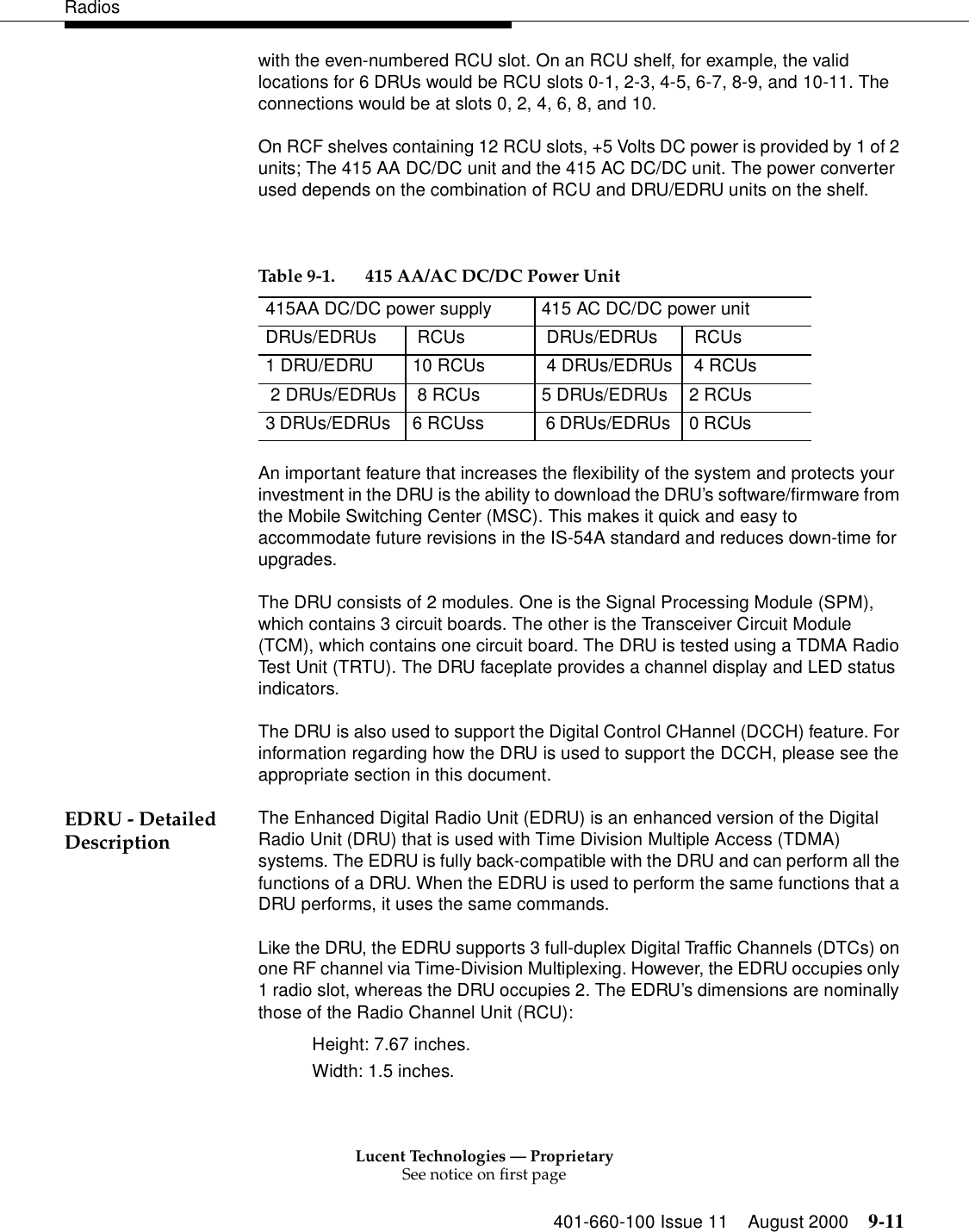 Lucent Technologies — ProprietarySee notice on first page401-660-100 Issue 11 August 2000 9-11Radioswith the even-numbered RCU slot. On an RCU shelf, for example, the valid locations for 6 DRUs would be RCU slots 0-1, 2-3, 4-5, 6-7, 8-9, and 10-11. The connections would be at slots 0, 2, 4, 6, 8, and 10. On RCF shelves containing 12 RCU slots, +5 Volts DC power is provided by 1 of 2 units; The 415 AA DC/DC unit and the 415 AC DC/DC unit. The power converter used depends on the combination of RCU and DRU/EDRU units on the shelf. An important feature that increases the flexibility of the system and protects your investment in the DRU is the ability to download the DRU’s software/firmware from the Mobile Switching Center (MSC). This makes it quick and easy to accommodate future revisions in the IS-54A standard and reduces down-time for upgrades. The DRU consists of 2 modules. One is the Signal Processing Module (SPM), which contains 3 circuit boards. The other is the Transceiver Circuit Module (TCM), which contains one circuit board. The DRU is tested using a TDMA Radio Test Unit (TRTU). The DRU faceplate provides a channel display and LED status indicators. The DRU is also used to support the Digital Control CHannel (DCCH) feature. For information regarding how the DRU is used to support the DCCH, please see the appropriate section in this document. EDRU - Detailed Description The Enhanced Digital Radio Unit (EDRU) is an enhanced version of the Digital Radio Unit (DRU) that is used with Time Division Multiple Access (TDMA) systems. The EDRU is fully back-compatible with the DRU and can perform all the functions of a DRU. When the EDRU is used to perform the same functions that a DRU performs, it uses the same commands. Like the DRU, the EDRU supports 3 full-duplex Digital Traffic Channels (DTCs) on one RF channel via Time-Division Multiplexing. However, the EDRU occupies only 1 radio slot, whereas the DRU occupies 2. The EDRU’s dimensions are nominally those of the Radio Channel Unit (RCU): Height: 7.67 inches. Width: 1.5 inches. Table 9-1. 415 AA/AC DC/DC Power Unit 415AA DC/DC power supply 415 AC DC/DC power unit DRUs/EDRUs  RCUs  DRUs/EDRUs  RCUs1 DRU/EDRU  10 RCUs  4 DRUs/EDRUs  4 RCUs 2 DRUs/EDRUs  8 RCUs  5 DRUs/EDRUs  2 RCUs3 DRUs/EDRUs   6 RCUss  6 DRUs/EDRUs  0 RCUs