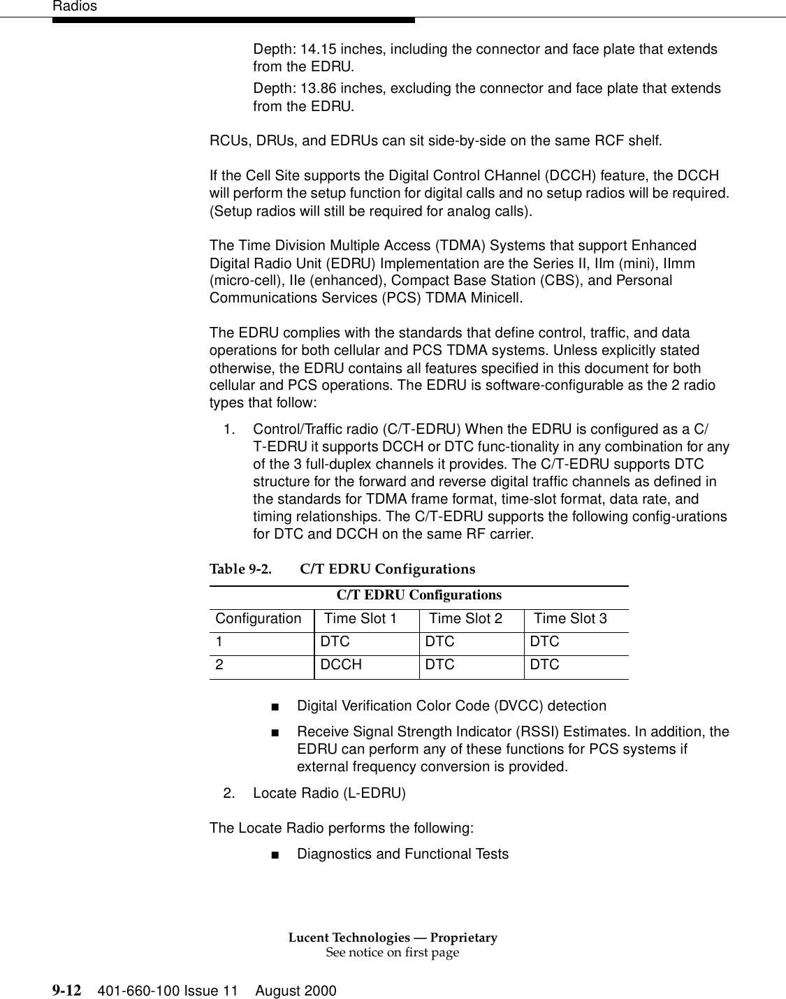 Lucent Technologies — ProprietarySee notice on first page9-12 401-660-100 Issue 11 August 2000RadiosDepth: 14.15 inches, including the connector and face plate that extends from the EDRU. Depth: 13.86 inches, excluding the connector and face plate that extends from the EDRU. RCUs, DRUs, and EDRUs can sit side-by-side on the same RCF shelf. If the Cell Site supports the Digital Control CHannel (DCCH) feature, the DCCH will perform the setup function for digital calls and no setup radios will be required. (Setup radios will still be required for analog calls). The Time Division Multiple Access (TDMA) Systems that support Enhanced Digital Radio Unit (EDRU) Implementation are the Series II, IIm (mini), IImm (micro-cell), IIe (enhanced), Compact Base Station (CBS), and Personal Communications Services (PCS) TDMA Minicell. The EDRU complies with the standards that define control, traffic, and data operations for both cellular and PCS TDMA systems. Unless explicitly stated otherwise, the EDRU contains all features specified in this document for both cellular and PCS operations. The EDRU is software-configurable as the 2 radio types that follow: 1. Control/Traffic radio (C/T-EDRU) When the EDRU is configured as a C/T-EDRU it supports DCCH or DTC func-tionality in any combination for any of the 3 full-duplex channels it provides. The C/T-EDRU supports DTC structure for the forward and reverse digital traffic channels as defined in the standards for TDMA frame format, time-slot format, data rate, and timing relationships. The C/T-EDRU supports the following config-urations for DTC and DCCH on the same RF carrier. ■Digital Verification Color Code (DVCC) detection ■Receive Signal Strength Indicator (RSSI) Estimates. In addition, the EDRU can perform any of these functions for PCS systems if external frequency conversion is provided. 2. Locate Radio (L-EDRU) The Locate Radio performs the following: ■Diagnostics and Functional Tests Table 9-2.  C/T EDRU Configurations C/T EDRU ConfigurationsConfiguration  Time Slot 1  Time Slot 2  Time Slot 31 DTC DTC DTC2 DCCH DTC DTC