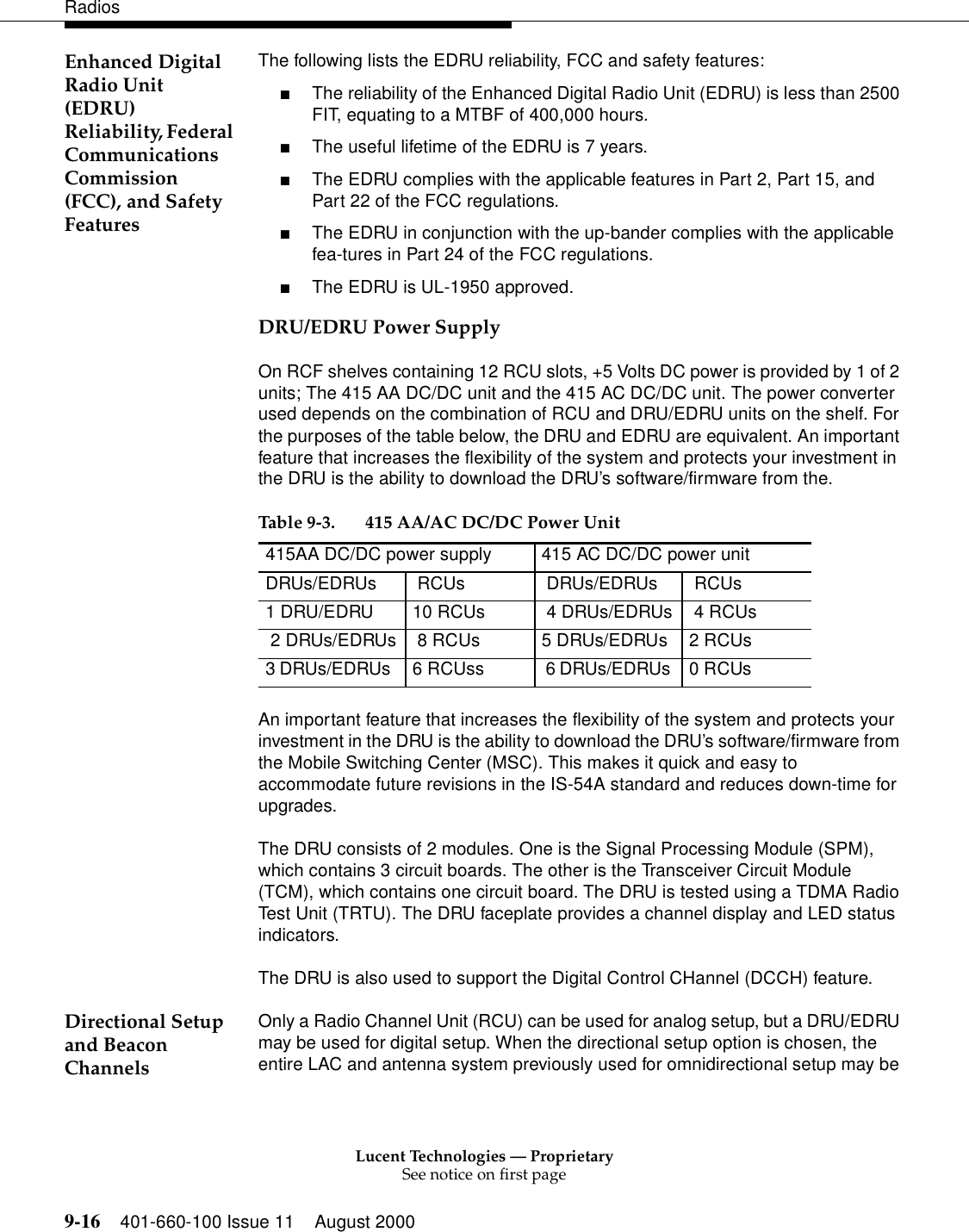 Lucent Technologies — ProprietarySee notice on first page9-16 401-660-100 Issue 11 August 2000RadiosEnhanced Digital Radio Unit (EDRU) Reliability, Federal Communications Commission (FCC), and Safety FeaturesThe following lists the EDRU reliability, FCC and safety features: ■The reliability of the Enhanced Digital Radio Unit (EDRU) is less than 2500 FIT, equating to a MTBF of 400,000 hours. ■The useful lifetime of the EDRU is 7 years. ■The EDRU complies with the applicable features in Part 2, Part 15, and Part 22 of the FCC regulations. ■The EDRU in conjunction with the up-bander complies with the applicable fea-tures in Part 24 of the FCC regulations. ■The EDRU is UL-1950 approved. DRU/EDRU Power SupplyOn RCF shelves containing 12 RCU slots, +5 Volts DC power is provided by 1 of 2 units; The 415 AA DC/DC unit and the 415 AC DC/DC unit. The power converter used depends on the combination of RCU and DRU/EDRU units on the shelf. For the purposes of the table below, the DRU and EDRU are equivalent. An important feature that increases the flexibility of the system and protects your investment in the DRU is the ability to download the DRU’s software/firmware from the. An important feature that increases the flexibility of the system and protects your investment in the DRU is the ability to download the DRU’s software/firmware from the Mobile Switching Center (MSC). This makes it quick and easy to accommodate future revisions in the IS-54A standard and reduces down-time for upgrades. The DRU consists of 2 modules. One is the Signal Processing Module (SPM), which contains 3 circuit boards. The other is the Transceiver Circuit Module (TCM), which contains one circuit board. The DRU is tested using a TDMA Radio Test Unit (TRTU). The DRU faceplate provides a channel display and LED status indicators. The DRU is also used to support the Digital Control CHannel (DCCH) feature. Directional Setup and Beacon ChannelsOnly a Radio Channel Unit (RCU) can be used for analog setup, but a DRU/EDRU may be used for digital setup. When the directional setup option is chosen, the entire LAC and antenna system previously used for omnidirectional setup may be Table 9-3. 415 AA/AC DC/DC Power Unit 415AA DC/DC power supply 415 AC DC/DC power unit DRUs/EDRUs  RCUs  DRUs/EDRUs  RCUs1 DRU/EDRU  10 RCUs  4 DRUs/EDRUs  4 RCUs 2 DRUs/EDRUs  8 RCUs  5 DRUs/EDRUs  2 RCUs3 DRUs/EDRUs   6 RCUss  6 DRUs/EDRUs  0 RCUs