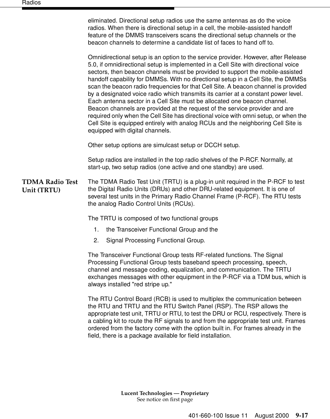 Lucent Technologies — ProprietarySee notice on first page401-660-100 Issue 11 August 2000 9-17Radioseliminated. Directional setup radios use the same antennas as do the voice radios. When there is directional setup in a cell, the mobile-assisted handoff feature of the DMMS transceivers scans the directional setup channels or the beacon channels to determine a candidate list of faces to hand off to. Omnidirectional setup is an option to the service provider. However, after Release 5.0, if omnidirectional setup is implemented in a Cell Site with directional voice sectors, then beacon channels must be provided to support the mobile-assisted handoff capability for DMMSs. With no directional setup in a Cell Site, the DMMSs scan the beacon radio frequencies for that Cell Site. A beacon channel is provided by a designated voice radio which transmits its carrier at a constant power level. Each antenna sector in a Cell Site must be allocated one beacon channel. Beacon channels are provided at the request of the service provider and are required only when the Cell Site has directional voice with omni setup, or when the Cell Site is equipped entirely with analog RCUs and the neighboring Cell Site is equipped with digital channels. Other setup options are simulcast setup or DCCH setup. Setup radios are installed in the top radio shelves of the P-RCF. Normally, at start-up, two setup radios (one active and one standby) are used. TDMA Radio Test Unit (TRTU) The TDMA Radio Test Unit (TRTU) is a plug-in unit required in the P-RCF to test the Digital Radio Units (DRUs) and other DRU-related equipment. It is one of several test units in the Primary Radio Channel Frame (P-RCF). The RTU tests the analog Radio Control Units (RCUs). The TRTU is composed of two functional groups 1. the Transceiver Functional Group and the 2. Signal Processing Functional Group. The Transceiver Functional Group tests RF-related functions. The Signal Processing Functional Group tests baseband speech processing, speech, channel and message coding, equalization, and communication. The TRTU exchanges messages with other equipment in the P-RCF via a TDM bus, which is always installed &quot;red stripe up.&quot;The RTU Control Board (RCB) is used to multiplex the communication between the RTU and TRTU and the RTU Switch Panel (RSP). The RSP allows the appropriate test unit, TRTU or RTU, to test the DRU or RCU, respectively. There is a cabling kit to route the RF signals to and from the appropriate test unit. Frames ordered from the factory come with the option built in. For frames already in the field, there is a package available for field installation. 