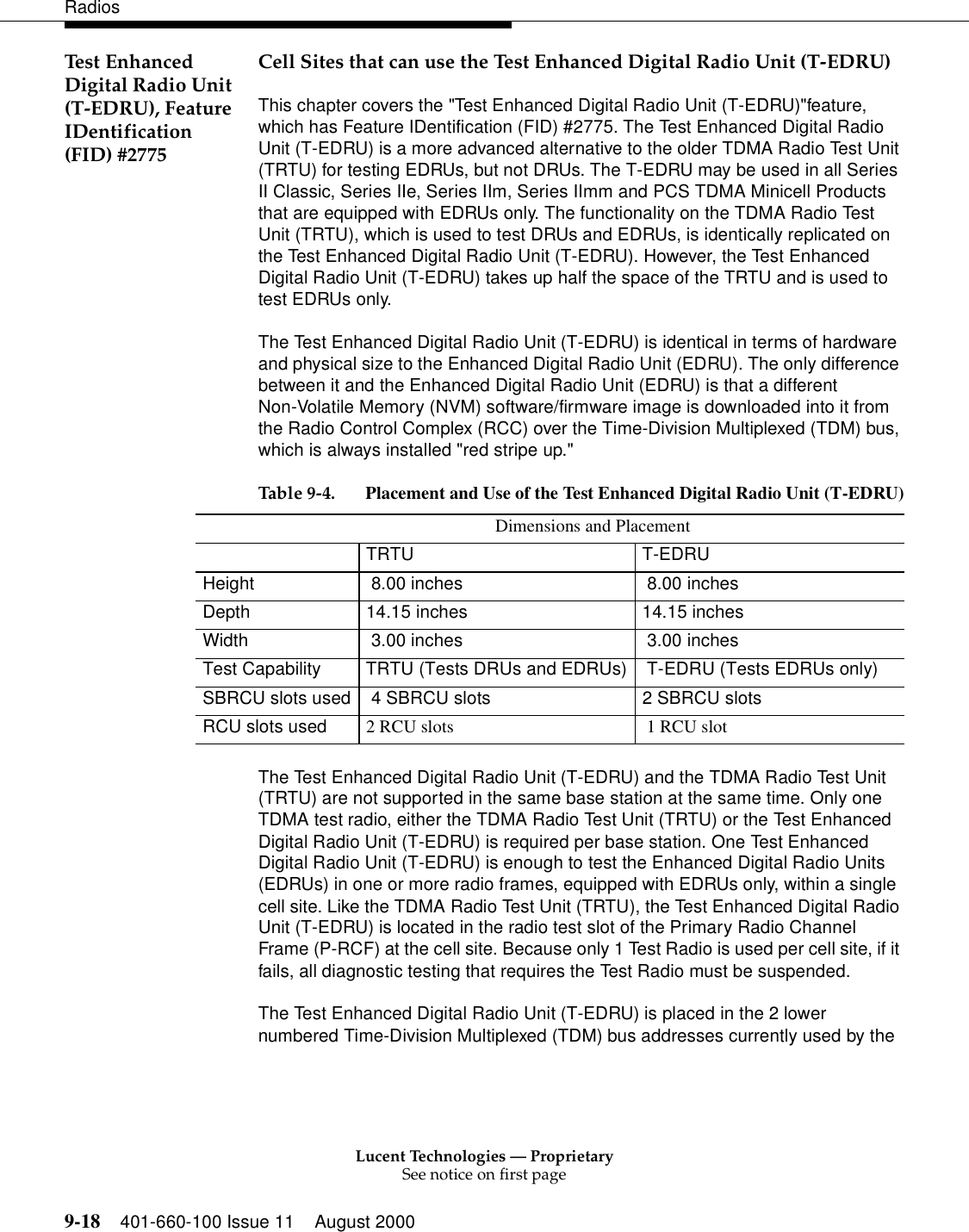 Lucent Technologies — ProprietarySee notice on first page9-18 401-660-100 Issue 11 August 2000RadiosTest Enhanced Digital Radio Unit (T-EDRU), Feature IDentification (FID) #2775Cell Sites that can use the Test Enhanced Digital Radio Unit (T-EDRU)This chapter covers the &quot;Test Enhanced Digital Radio Unit (T-EDRU)&quot;feature, which has Feature IDentification (FID) #2775. The Test Enhanced Digital Radio Unit (T-EDRU) is a more advanced alternative to the older TDMA Radio Test Unit (TRTU) for testing EDRUs, but not DRUs. The T-EDRU may be used in all Series II Classic, Series IIe, Series IIm, Series IImm and PCS TDMA Minicell Products that are equipped with EDRUs only. The functionality on the TDMA Radio Test Unit (TRTU), which is used to test DRUs and EDRUs, is identically replicated on the Test Enhanced Digital Radio Unit (T-EDRU). However, the Test Enhanced Digital Radio Unit (T-EDRU) takes up half the space of the TRTU and is used to test EDRUs only. The Test Enhanced Digital Radio Unit (T-EDRU) is identical in terms of hardware and physical size to the Enhanced Digital Radio Unit (EDRU). The only difference between it and the Enhanced Digital Radio Unit (EDRU) is that a different Non-Volatile Memory (NVM) software/firmware image is downloaded into it from the Radio Control Complex (RCC) over the Time-Division Multiplexed (TDM) bus, which is always installed &quot;red stripe up.&quot;The Test Enhanced Digital Radio Unit (T-EDRU) and the TDMA Radio Test Unit (TRTU) are not supported in the same base station at the same time. Only one TDMA test radio, either the TDMA Radio Test Unit (TRTU) or the Test Enhanced Digital Radio Unit (T-EDRU) is required per base station. One Test Enhanced Digital Radio Unit (T-EDRU) is enough to test the Enhanced Digital Radio Units (EDRUs) in one or more radio frames, equipped with EDRUs only, within a single cell site. Like the TDMA Radio Test Unit (TRTU), the Test Enhanced Digital Radio Unit (T-EDRU) is located in the radio test slot of the Primary Radio Channel Frame (P-RCF) at the cell site. Because only 1 Test Radio is used per cell site, if it fails, all diagnostic testing that requires the Test Radio must be suspended. The Test Enhanced Digital Radio Unit (T-EDRU) is placed in the 2 lower numbered Time-Division Multiplexed (TDM) bus addresses currently used by the Table 9-4. Placement and Use of the Test Enhanced Digital Radio Unit (T-EDRU)Dimensions and Placement TRTU T-EDRUHeight   8.00 inches  8.00 inchesDepth 14.15 inches 14.15 inchesWidth  3.00 inches  3.00 inchesTest Capability TRTU (Tests DRUs and EDRUs)  T-EDRU (Tests EDRUs only)SBRCU slots used  4 SBRCU slots  2 SBRCU slots  RCU slots used 2 RCU slots  1 RCU slot
