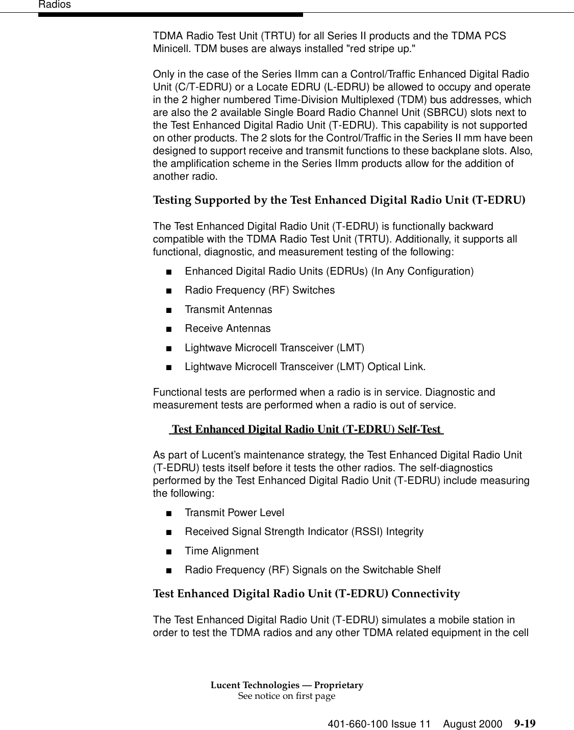 Lucent Technologies — ProprietarySee notice on first page401-660-100 Issue 11 August 2000 9-19RadiosTDMA Radio Test Unit (TRTU) for all Series II products and the TDMA PCS Minicell. TDM buses are always installed &quot;red stripe up.&quot;Only in the case of the Series IImm can a Control/Traffic Enhanced Digital Radio Unit (C/T-EDRU) or a Locate EDRU (L-EDRU) be allowed to occupy and operate in the 2 higher numbered Time-Division Multiplexed (TDM) bus addresses, which are also the 2 available Single Board Radio Channel Unit (SBRCU) slots next to the Test Enhanced Digital Radio Unit (T-EDRU). This capability is not supported on other products. The 2 slots for the Control/Traffic in the Series II mm have been designed to support receive and transmit functions to these backplane slots. Also, the amplification scheme in the Series IImm products allow for the addition of another radio. Testing Supported by the Test Enhanced Digital Radio Unit (T-EDRU)The Test Enhanced Digital Radio Unit (T-EDRU) is functionally backward compatible with the TDMA Radio Test Unit (TRTU). Additionally, it supports all functional, diagnostic, and measurement testing of the following: ■Enhanced Digital Radio Units (EDRUs) (In Any Configuration) ■Radio Frequency (RF) Switches ■Transmit Antennas ■Receive Antennas ■Lightwave Microcell Transceiver (LMT) ■Lightwave Microcell Transceiver (LMT) Optical Link. Functional tests are performed when a radio is in service. Diagnostic and measurement tests are performed when a radio is out of service.  Test Enhanced Digital Radio Unit (T-EDRU) Self-Test  0As part of Lucent’s maintenance strategy, the Test Enhanced Digital Radio Unit (T-EDRU) tests itself before it tests the other radios. The self-diagnostics performed by the Test Enhanced Digital Radio Unit (T-EDRU) include measuring the following: ■Transmit Power Level ■Received Signal Strength Indicator (RSSI) Integrity ■Time Alignment ■Radio Frequency (RF) Signals on the Switchable Shelf Test Enhanced Digital Radio Unit (T-EDRU) ConnectivityThe Test Enhanced Digital Radio Unit (T-EDRU) simulates a mobile station in order to test the TDMA radios and any other TDMA related equipment in the cell 