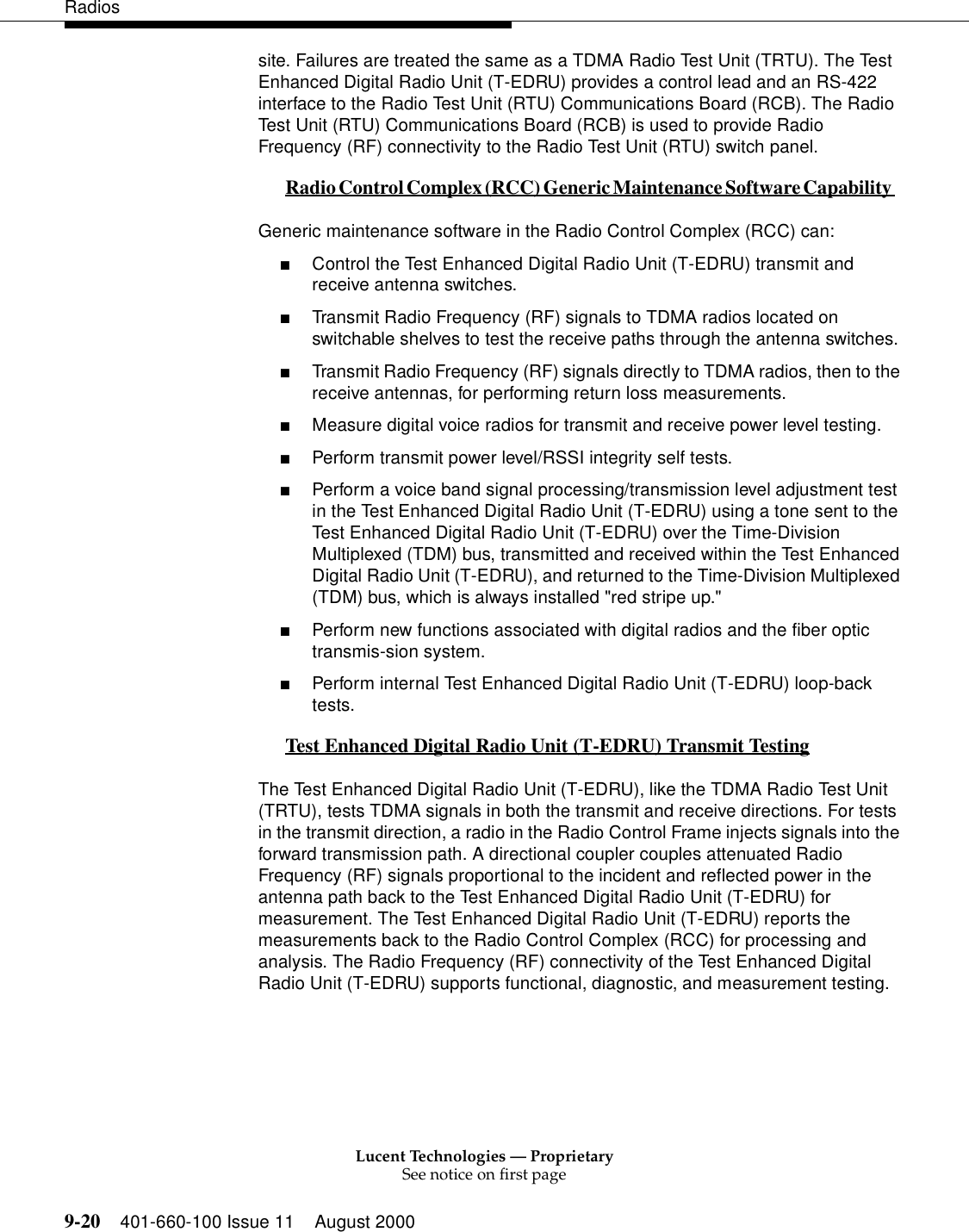 Lucent Technologies — ProprietarySee notice on first page9-20 401-660-100 Issue 11 August 2000Radiossite. Failures are treated the same as a TDMA Radio Test Unit (TRTU). The Test Enhanced Digital Radio Unit (T-EDRU) provides a control lead and an RS-422 interface to the Radio Test Unit (RTU) Communications Board (RCB). The Radio Test Unit (RTU) Communications Board (RCB) is used to provide Radio Frequency (RF) connectivity to the Radio Test Unit (RTU) switch panel. Radio Control Complex (RCC) Generic Maintenance Software Capability 0Generic maintenance software in the Radio Control Complex (RCC) can:  ■Control the Test Enhanced Digital Radio Unit (T-EDRU) transmit and receive antenna switches. ■Transmit Radio Frequency (RF) signals to TDMA radios located on switchable shelves to test the receive paths through the antenna switches. ■Transmit Radio Frequency (RF) signals directly to TDMA radios, then to the receive antennas, for performing return loss measurements. ■Measure digital voice radios for transmit and receive power level testing. ■Perform transmit power level/RSSI integrity self tests. ■Perform a voice band signal processing/transmission level adjustment test in the Test Enhanced Digital Radio Unit (T-EDRU) using a tone sent to the Test Enhanced Digital Radio Unit (T-EDRU) over the Time-Division Multiplexed (TDM) bus, transmitted and received within the Test Enhanced Digital Radio Unit (T-EDRU), and returned to the Time-Division Multiplexed (TDM) bus, which is always installed &quot;red stripe up.&quot;■Perform new functions associated with digital radios and the fiber optic transmis-sion system. ■Perform internal Test Enhanced Digital Radio Unit (T-EDRU) loop-back tests.  Test Enhanced Digital Radio Unit (T-EDRU) Transmit Testing 0The Test Enhanced Digital Radio Unit (T-EDRU), like the TDMA Radio Test Unit (TRTU), tests TDMA signals in both the transmit and receive directions. For tests in the transmit direction, a radio in the Radio Control Frame injects signals into the forward transmission path. A directional coupler couples attenuated Radio Frequency (RF) signals proportional to the incident and reflected power in the antenna path back to the Test Enhanced Digital Radio Unit (T-EDRU) for measurement. The Test Enhanced Digital Radio Unit (T-EDRU) reports the measurements back to the Radio Control Complex (RCC) for processing and analysis. The Radio Frequency (RF) connectivity of the Test Enhanced Digital Radio Unit (T-EDRU) supports functional, diagnostic, and measurement testing. 