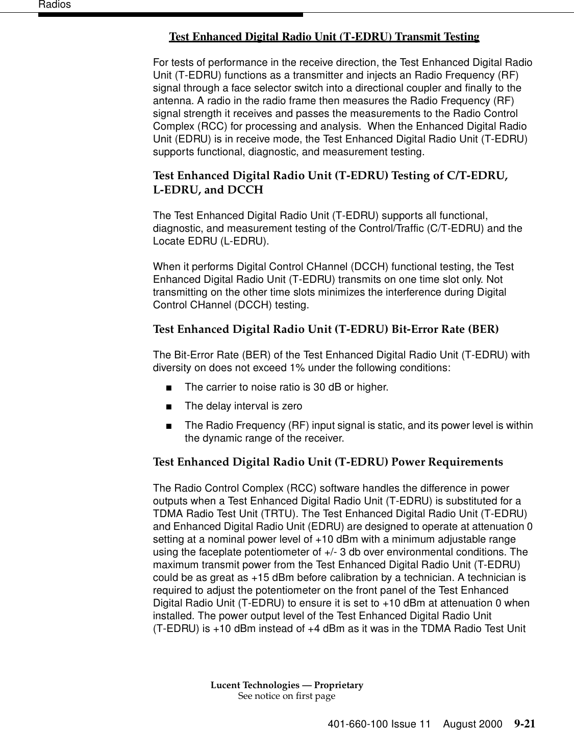 Lucent Technologies — ProprietarySee notice on first page401-660-100 Issue 11 August 2000 9-21RadiosTest Enhanced Digital Radio Unit (T-EDRU) Transmit Testing 0For tests of performance in the receive direction, the Test Enhanced Digital Radio Unit (T-EDRU) functions as a transmitter and injects an Radio Frequency (RF) signal through a face selector switch into a directional coupler and finally to the antenna. A radio in the radio frame then measures the Radio Frequency (RF) signal strength it receives and passes the measurements to the Radio Control Complex (RCC) for processing and analysis.  When the Enhanced Digital Radio Unit (EDRU) is in receive mode, the Test Enhanced Digital Radio Unit (T-EDRU) supports functional, diagnostic, and measurement testing. Test Enhanced Digital Radio Unit (T-EDRU) Testing of C/T-EDRU, L-EDRU, and DCCH The Test Enhanced Digital Radio Unit (T-EDRU) supports all functional, diagnostic, and measurement testing of the Control/Traffic (C/T-EDRU) and the Locate EDRU (L-EDRU). When it performs Digital Control CHannel (DCCH) functional testing, the Test Enhanced Digital Radio Unit (T-EDRU) transmits on one time slot only. Not transmitting on the other time slots minimizes the interference during Digital Control CHannel (DCCH) testing. Test Enhanced Digital Radio Unit (T-EDRU) Bit-Error Rate (BER)The Bit-Error Rate (BER) of the Test Enhanced Digital Radio Unit (T-EDRU) with diversity on does not exceed 1% under the following conditions: ■The carrier to noise ratio is 30 dB or higher. ■The delay interval is zero ■The Radio Frequency (RF) input signal is static, and its power level is within the dynamic range of the receiver. Test Enhanced Digital Radio Unit (T-EDRU) Power RequirementsThe Radio Control Complex (RCC) software handles the difference in power outputs when a Test Enhanced Digital Radio Unit (T-EDRU) is substituted for a TDMA Radio Test Unit (TRTU). The Test Enhanced Digital Radio Unit (T-EDRU) and Enhanced Digital Radio Unit (EDRU) are designed to operate at attenuation 0 setting at a nominal power level of +10 dBm with a minimum adjustable range using the faceplate potentiometer of +/- 3 db over environmental conditions. The maximum transmit power from the Test Enhanced Digital Radio Unit (T-EDRU) could be as great as +15 dBm before calibration by a technician. A technician is required to adjust the potentiometer on the front panel of the Test Enhanced Digital Radio Unit (T-EDRU) to ensure it is set to +10 dBm at attenuation 0 when installed. The power output level of the Test Enhanced Digital Radio Unit (T-EDRU) is +10 dBm instead of +4 dBm as it was in the TDMA Radio Test Unit 