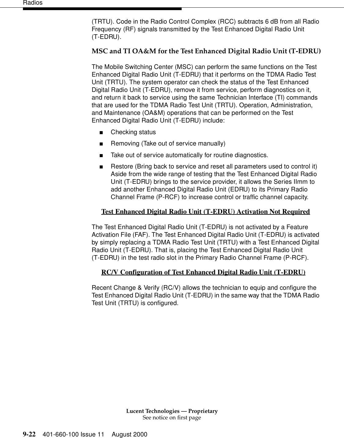 Lucent Technologies — ProprietarySee notice on first page9-22 401-660-100 Issue 11 August 2000Radios(TRTU). Code in the Radio Control Complex (RCC) subtracts 6 dB from all Radio Frequency (RF) signals transmitted by the Test Enhanced Digital Radio Unit (T-EDRU). MSC and TI OA&amp;M for the Test Enhanced Digital Radio Unit (T-EDRU)The Mobile Switching Center (MSC) can perform the same functions on the Test Enhanced Digital Radio Unit (T-EDRU) that it performs on the TDMA Radio Test Unit (TRTU). The system operator can check the status of the Test Enhanced Digital Radio Unit (T-EDRU), remove it from service, perform diagnostics on it, and return it back to service using the same Technician Interface (TI) commands that are used for the TDMA Radio Test Unit (TRTU). Operation, Administration, and Maintenance (OA&amp;M) operations that can be performed on the Test Enhanced Digital Radio Unit (T-EDRU) include: ■Checking status ■Removing (Take out of service manually) ■Take out of service automatically for routine diagnostics. ■Restore (Bring back to service and reset all parameters used to control it) Aside from the wide range of testing that the Test Enhanced Digital Radio Unit (T-EDRU) brings to the service provider, it allows the Series IImm to add another Enhanced Digital Radio Unit (EDRU) to its Primary Radio Channel Frame (P-RCF) to increase control or traffic channel capacity. Test Enhanced Digital Radio Unit (T-EDRU) Activation Not Required 0The Test Enhanced Digital Radio Unit (T-EDRU) is not activated by a Feature Activation File (FAF). The Test Enhanced Digital Radio Unit (T-EDRU) is activated by simply replacing a TDMA Radio Test Unit (TRTU) with a Test Enhanced Digital Radio Unit (T-EDRU). That is, placing the Test Enhanced Digital Radio Unit (T-EDRU) in the test radio slot in the Primary Radio Channel Frame (P-RCF). RC/V Configuration of Test Enhanced Digital Radio Unit (T-EDRU) 0Recent Change &amp; Verify (RC/V) allows the technician to equip and configure the Test Enhanced Digital Radio Unit (T-EDRU) in the same way that the TDMA Radio Test Unit (TRTU) is configured. 