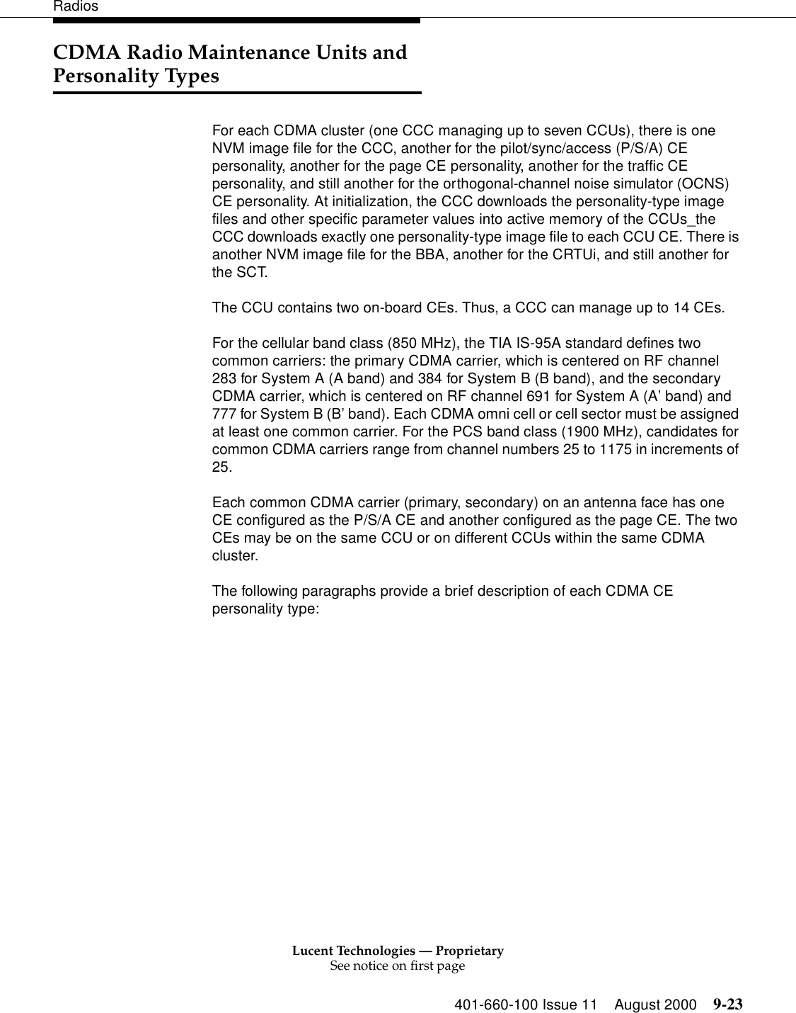 Lucent Technologies — ProprietarySee notice on first page401-660-100 Issue 11 August 2000 9-23RadiosCDMA Radio Maintenance Units and Personality TypesFor each CDMA cluster (one CCC managing up to seven CCUs), there is one NVM image file for the CCC, another for the pilot/sync/access (P/S/A) CE personality, another for the page CE personality, another for the traffic CE personality, and still another for the orthogonal-channel noise simulator (OCNS) CE personality. At initialization, the CCC downloads the personality-type image files and other specific parameter values into active memory of the CCUs_the CCC downloads exactly one personality-type image file to each CCU CE. There is another NVM image file for the BBA, another for the CRTUi, and still another for the SCT. The CCU contains two on-board CEs. Thus, a CCC can manage up to 14 CEs. For the cellular band class (850 MHz), the TIA IS-95A standard defines two common carriers: the primary CDMA carrier, which is centered on RF channel 283 for System A (A band) and 384 for System B (B band), and the secondary CDMA carrier, which is centered on RF channel 691 for System A (A’ band) and 777 for System B (B’ band). Each CDMA omni cell or cell sector must be assigned at least one common carrier. For the PCS band class (1900 MHz), candidates for common CDMA carriers range from channel numbers 25 to 1175 in increments of 25. Each common CDMA carrier (primary, secondary) on an antenna face has one CE configured as the P/S/A CE and another configured as the page CE. The two CEs may be on the same CCU or on different CCUs within the same CDMA cluster. The following paragraphs provide a brief description of each CDMA CE personality type: 