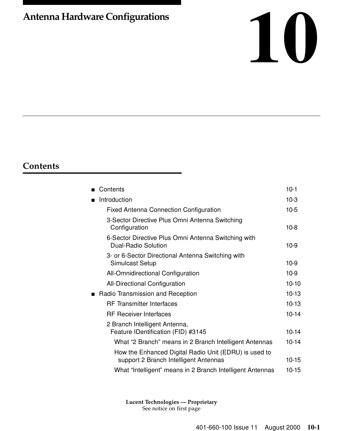 Lucent Technologies — ProprietarySee notice on first page401-660-100 Issue 11 August 2000 10-110Antenna Hardware ConfigurationsContents■Contents 10-1■Introduction 10-3Fixed Antenna Connection Configuration 10-53-Sector Directive Plus Omni Antenna Switching Configuration 10-86-Sector Directive Plus Omni Antenna Switching with Dual-Radio Solution 10-93- or 6-Sector Directional Antenna Switching with Simulcast Setup 10-9All-Omnidirectional Configuration 10-9All-Directional Configuration 10-10■Radio Transmission and Reception 10-13RF Transmitter Interfaces 10-13RF Receiver Interfaces 10-142 Branch Intelligent Antenna, Feature IDentification (FID) #3145 10-14What “2 Branch” means in 2 Branch Intelligent Antennas 10-14How the Enhanced Digital Radio Unit (EDRU) is used to support 2 Branch Intelligent Antennas 10-15What “Intelligent” means in 2 Branch Intelligent Antennas 10-15