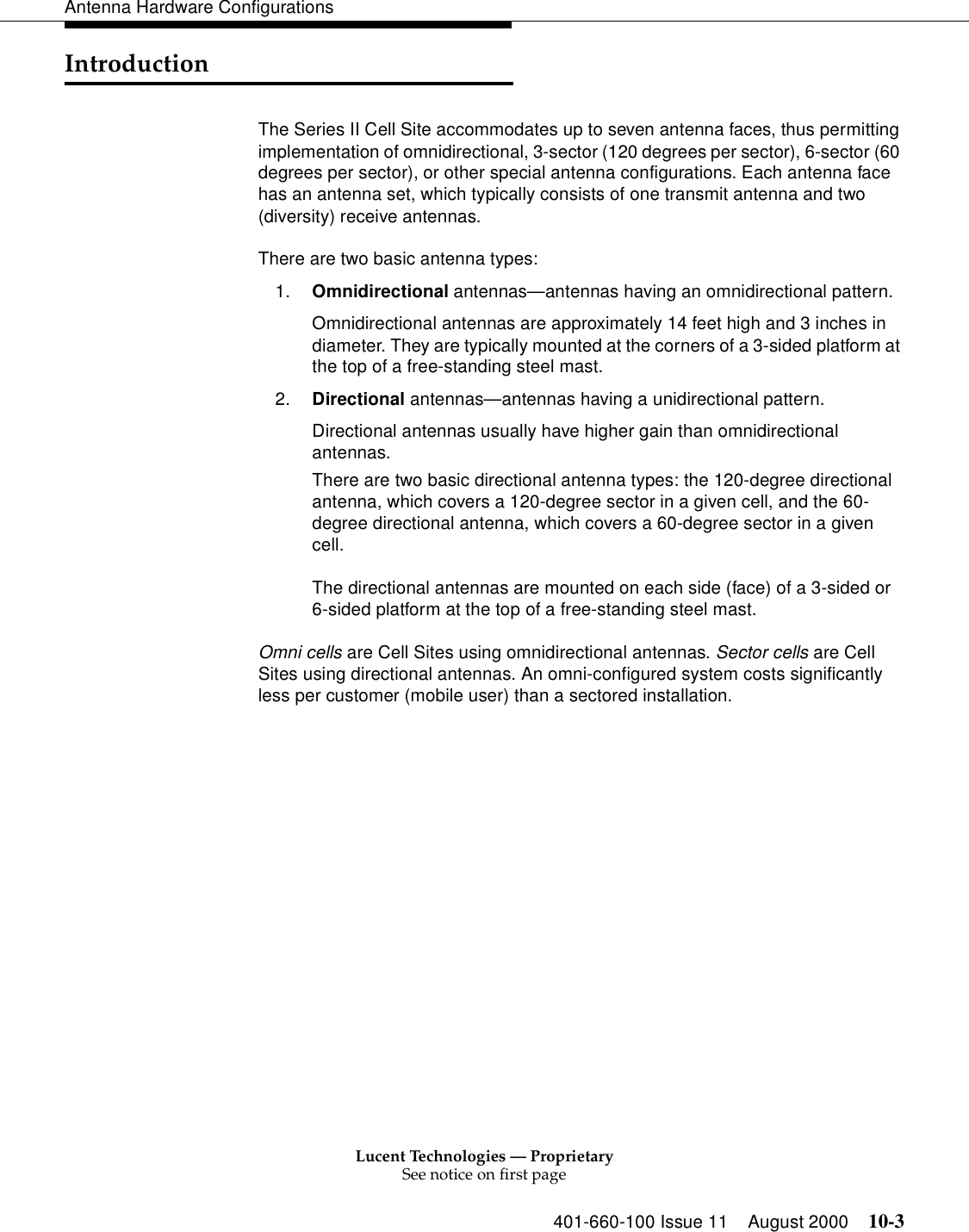 Lucent Technologies — ProprietarySee notice on first page401-660-100 Issue 11 August 2000 10-3Antenna Hardware ConfigurationsIntroductionThe Series II Cell Site accommodates up to seven antenna faces, thus permitting implementation of omnidirectional, 3-sector (120 degrees per sector), 6-sector (60 degrees per sector), or other special antenna configurations. Each antenna face has an antenna set, which typically consists of one transmit antenna and two (diversity) receive antennas.There are two basic antenna types:1. Omnidirectional antennas—antennas having an omnidirectional pattern.Omnidirectional antennas are approximately 14 feet high and 3 inches in diameter. They are typically mounted at the corners of a 3-sided platform at the top of a free-standing steel mast.2. Directional antennas—antennas having a unidirectional pattern.Directional antennas usually have higher gain than omnidirectional antennas. There are two basic directional antenna types: the 120-degree directional antenna, which covers a 120-degree sector in a given cell, and the 60-degree directional antenna, which covers a 60-degree sector in a given cell.The directional antennas are mounted on each side (face) of a 3-sided or 6-sided platform at the top of a free-standing steel mast.Omni cells are Cell Sites using omnidirectional antennas. Sector cells are Cell Sites using directional antennas. An omni-configured system costs significantly less per customer (mobile user) than a sectored installation.