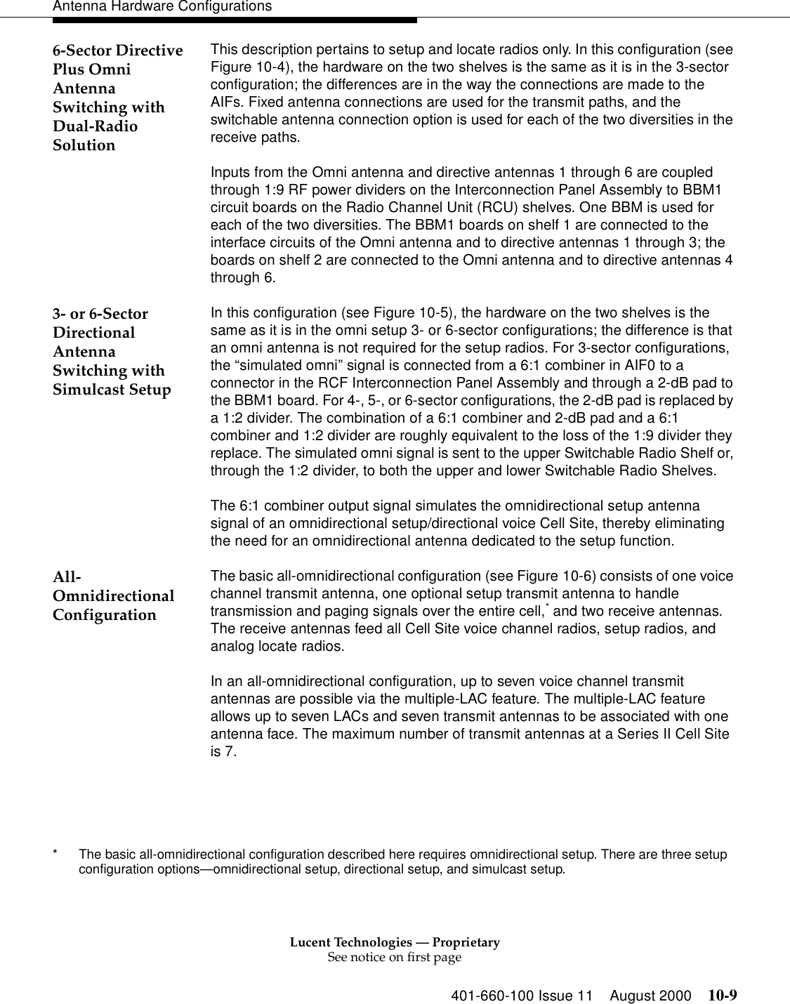 Lucent Technologies — ProprietarySee notice on first page401-660-100 Issue 11 August 2000 10-9Antenna Hardware Configurations6-Sector Directive Plus Omni Antenna Switching with Dual-Radio Solution This description pertains to setup and locate radios only. In this configuration (see Figure 10-4), the hardware on the two shelves is the same as it is in the 3-sector configuration; the differences are in the way the connections are made to the AIFs. Fixed antenna connections are used for the transmit paths, and the switchable antenna connection option is used for each of the two diversities in the receive paths. Inputs from the Omni antenna and directive antennas 1 through 6 are coupled through 1:9 RF power dividers on the Interconnection Panel Assembly to BBM1 circuit boards on the Radio Channel Unit (RCU) shelves. One BBM is used for each of the two diversities. The BBM1 boards on shelf 1 are connected to the interface circuits of the Omni antenna and to directive antennas 1 through 3; the boards on shelf 2 are connected to the Omni antenna and to directive antennas 4 through 6. 3- or 6-Sector Directional Antenna Switching with Simulcast Setup In this configuration (see Figure 10-5), the hardware on the two shelves is the same as it is in the omni setup 3- or 6-sector configurations; the difference is that an omni antenna is not required for the setup radios. For 3-sector configurations, the “simulated omni” signal is connected from a 6:1 combiner in AIF0 to a connector in the RCF Interconnection Panel Assembly and through a 2-dB pad to the BBM1 board. For 4-, 5-, or 6-sector configurations, the 2-dB pad is replaced by a 1:2 divider. The combination of a 6:1 combiner and 2-dB pad and a 6:1 combiner and 1:2 divider are roughly equivalent to the loss of the 1:9 divider they replace. The simulated omni signal is sent to the upper Switchable Radio Shelf or, through the 1:2 divider, to both the upper and lower Switchable Radio Shelves. The 6:1 combiner output signal simulates the omnidirectional setup antenna signal of an omnidirectional setup/directional voice Cell Site, thereby eliminating the need for an omnidirectional antenna dedicated to the setup function. All-Omnidirectional ConfigurationThe basic all-omnidirectional configuration (see Figure 10-6) consists of one voice channel transmit antenna, one optional setup transmit antenna to handle transmission and paging signals over the entire cell,* and two receive antennas. The receive antennas feed all Cell Site voice channel radios, setup radios, and analog locate radios.In an all-omnidirectional configuration, up to seven voice channel transmit antennas are possible via the multiple-LAC feature. The multiple-LAC feature allows up to seven LACs and seven transmit antennas to be associated with one antenna face. The maximum number of transmit antennas at a Series II Cell Site is 7.* The basic all-omnidirectional configuration described here requires omnidirectional setup. There are three setup configuration options—omnidirectional setup, directional setup, and simulcast setup.