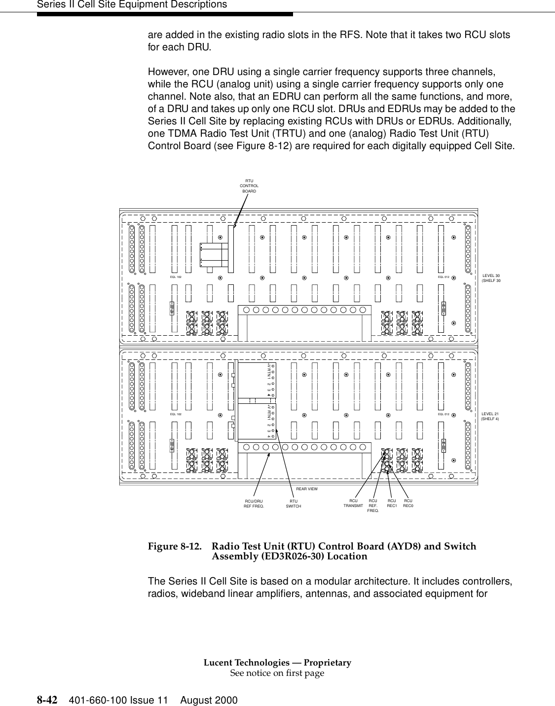 Lucent Technologies — ProprietarySee notice on first page8-42 401-660-100 Issue 11 August 2000Series II Cell Site Equipment Descriptionsare added in the existing radio slots in the RFS. Note that it takes two RCU slots for each DRU.However, one DRU using a single carrier frequency supports three channels, while the RCU (analog unit) using a single carrier frequency supports only one channel. Note also, that an EDRU can perform all the same functions, and more, of a DRU and takes up only one RCU slot. DRUs and EDRUs may be added to the Series II Cell Site by replacing existing RCUs with DRUs or EDRUs. Additionally, one TDMA Radio Test Unit (TRTU) and one (analog) Radio Test Unit (RTU) Control Board (see Figure 8-12) are required for each digitally equipped Cell Site. Figure 8-12. Radio Test Unit (RTU) Control Board (AYD8) and Switch Assembly (ED3R026-30) LocationThe Series II Cell Site is based on a modular architecture. It includes controllers, radios, wideband linear amplifiers, antennas, and associated equipment for REAR VIEWEQL 012EQL 162EQL 012EQL 162RCU/DRUREF FREQ.RTUSWITCHRCUTRANSMITRCUREF.FREQ.RCUREC1RCUREC0LEVEL 30(SHELF 30LEVEL 21(SHELF 4)RTUCONTROLBOARDRTN+V 123444RTN+V 1 2 3