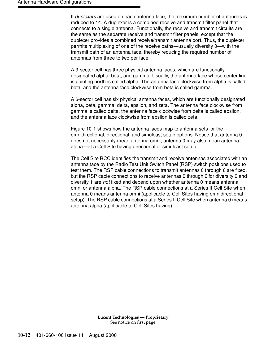 Lucent Technologies — ProprietarySee notice on first page10-12 401-660-100 Issue 11 August 2000Antenna Hardware ConfigurationsIf duplexers are used on each antenna face, the maximum number of antennas is reduced to 14. A duplexer is a combined receive and transmit filter panel that connects to a single antenna. Functionally, the receive and transmit circuits are the same as the separate receive and transmit filter panels, except that the duplexer provides a combined receive/transmit antenna port. Thus, the duplexer permits multiplexing of one of the receive paths—usually diversity 0—with the transmit path of an antenna face, thereby reducing the required number of antennas from three to two per face.A 3-sector cell has three physical antenna faces, which are functionally designated alpha, beta, and gamma. Usually, the antenna face whose center line is pointing north is called alpha. The antenna face clockwise from alpha is called beta, and the antenna face clockwise from beta is called gamma.A 6-sector cell has six physical antenna faces, which are functionally designated alpha, beta, gamma, delta, epsilon, and zeta. The antenna face clockwise from gamma is called delta, the antenna face clockwise from delta is called epsilon, and the antenna face clockwise from epsilon is called zeta.Figure 10-1 shows how the antenna faces map to antenna sets for the omnidirectional, directional, and simulcast setup options. Notice that antenna 0 does not necessarily mean antenna omni; antenna 0 may also mean antenna alpha—at a Cell Site having directional or simulcast setup.The Cell Site RCC identifies the transmit and receive antennas associated with an antenna face by the Radio Test Unit Switch Panel (RSP) switch positions used to test them. The RSP cable connections to transmit antennas 0 through 6 are fixed, but the RSP cable connections to receive antennas 0 through 6 for diversity 0 and diversity 1 are not fixed and depend upon whether antenna 0 means antenna omni or antenna alpha. The RSP cable connections at a Series II Cell Site when antenna 0 means antenna omni (applicable to Cell Sites having omnidirectional setup). The RSP cable connections at a Series II Cell Site when antenna 0 means antenna alpha (applicable to Cell Sites having).