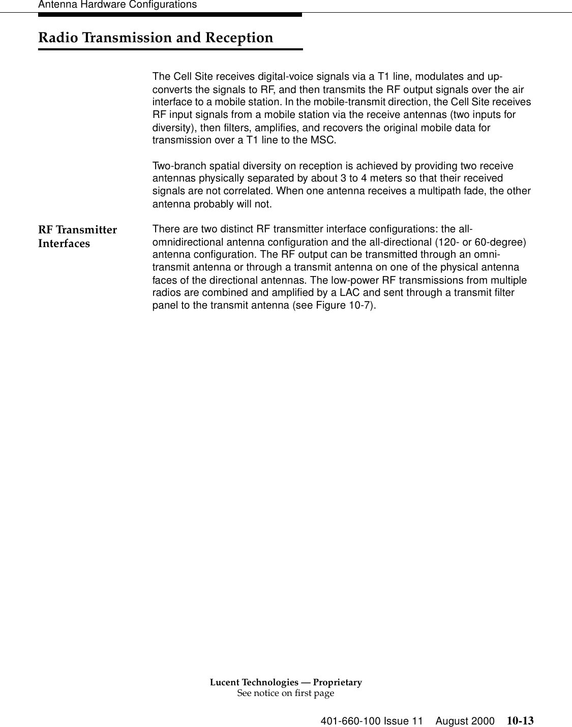 Lucent Technologies — ProprietarySee notice on first page401-660-100 Issue 11 August 2000 10-13Antenna Hardware ConfigurationsRadio Transmission and ReceptionThe Cell Site receives digital-voice signals via a T1 line, modulates and up-converts the signals to RF, and then transmits the RF output signals over the air interface to a mobile station. In the mobile-transmit direction, the Cell Site receives RF input signals from a mobile station via the receive antennas (two inputs for diversity), then filters, amplifies, and recovers the original mobile data for transmission over a T1 line to the MSC.Two-branch spatial diversity on reception is achieved by providing two receive antennas physically separated by about 3 to 4 meters so that their received signals are not correlated. When one antenna receives a multipath fade, the other antenna probably will not.RF Transmitter Interfaces There are two distinct RF transmitter interface configurations: the all-omnidirectional antenna configuration and the all-directional (120- or 60-degree) antenna configuration. The RF output can be transmitted through an omni-transmit antenna or through a transmit antenna on one of the physical antenna faces of the directional antennas. The low-power RF transmissions from multiple radios are combined and amplified by a LAC and sent through a transmit filter panel to the transmit antenna (see Figure 10-7).