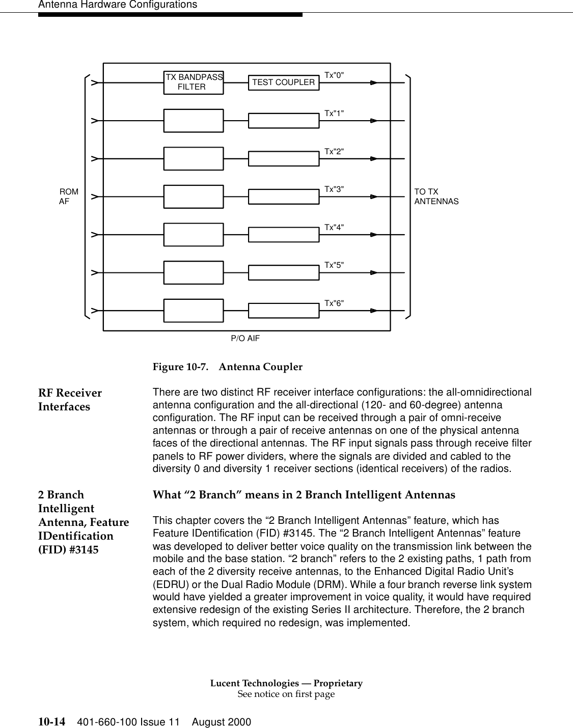 Lucent Technologies — ProprietarySee notice on first page10-14 401-660-100 Issue 11 August 2000Antenna Hardware ConfigurationsFigure 10-7. Antenna CouplerRF Receiver Interfaces There are two distinct RF receiver interface configurations: the all-omnidirectional antenna configuration and the all-directional (120- and 60-degree) antenna configuration. The RF input can be received through a pair of omni-receive antennas or through a pair of receive antennas on one of the physical antenna faces of the directional antennas. The RF input signals pass through receive filter panels to RF power dividers, where the signals are divided and cabled to the diversity 0 and diversity 1 receiver sections (identical receivers) of the radios.2 Branch Intelligent Antenna, Feature IDentification (FID) #3145What “2 Branch” means in 2 Branch Intelligent AntennasThis chapter covers the “2 Branch Intelligent Antennas” feature, which has Feature IDentification (FID) #3145. The “2 Branch Intelligent Antennas” feature was developed to deliver better voice quality on the transmission link between the mobile and the base station. “2 branch” refers to the 2 existing paths, 1 path from each of the 2 diversity receive antennas, to the Enhanced Digital Radio Unit’s (EDRU) or the Dual Radio Module (DRM). While a four branch reverse link system would have yielded a greater improvement in voice quality, it would have required extensive redesign of the existing Series II architecture. Therefore, the 2 branch system, which required no redesign, was implemented. P/O AIFANTENNASTO TXTx&quot;6&quot;Tx&quot;5&quot;Tx&quot;4&quot;Tx&quot;3&quot;Tx&quot;2&quot;Tx&quot;1&quot;Tx&quot;0&quot;FILTERTX BANDPASS TEST COUPLERAFROM