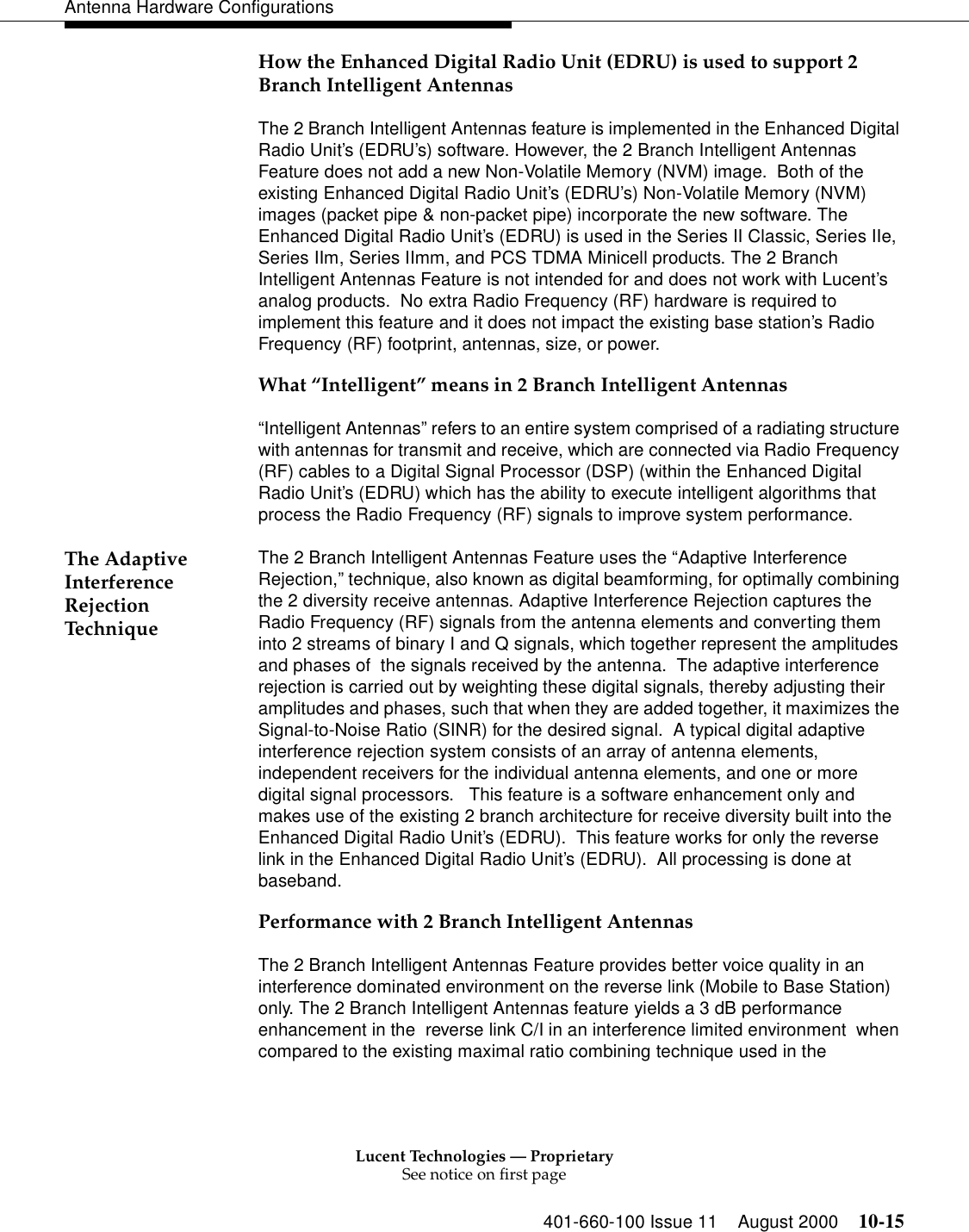 Lucent Technologies — ProprietarySee notice on first page401-660-100 Issue 11 August 2000 10-15Antenna Hardware ConfigurationsHow the Enhanced Digital Radio Unit (EDRU) is used to support 2 Branch Intelligent AntennasThe 2 Branch Intelligent Antennas feature is implemented in the Enhanced Digital Radio Unit’s (EDRU’s) software. However, the 2 Branch Intelligent Antennas Feature does not add a new Non-Volatile Memory (NVM) image.  Both of the existing Enhanced Digital Radio Unit’s (EDRU’s) Non-Volatile Memory (NVM) images (packet pipe &amp; non-packet pipe) incorporate the new software. The Enhanced Digital Radio Unit’s (EDRU) is used in the Series II Classic, Series IIe, Series IIm, Series IImm, and PCS TDMA Minicell products. The 2 Branch Intelligent Antennas Feature is not intended for and does not work with Lucent’s analog products.  No extra Radio Frequency (RF) hardware is required to implement this feature and it does not impact the existing base station’s Radio Frequency (RF) footprint, antennas, size, or power. What “Intelligent” means in 2 Branch Intelligent Antennas“Intelligent Antennas” refers to an entire system comprised of a radiating structure with antennas for transmit and receive, which are connected via Radio Frequency (RF) cables to a Digital Signal Processor (DSP) (within the Enhanced Digital Radio Unit’s (EDRU) which has the ability to execute intelligent algorithms that process the Radio Frequency (RF) signals to improve system performance.The Adaptive Interference Rejection TechniqueThe 2 Branch Intelligent Antennas Feature uses the “Adaptive Interference Rejection,” technique, also known as digital beamforming, for optimally combining the 2 diversity receive antennas. Adaptive Interference Rejection captures the Radio Frequency (RF) signals from the antenna elements and converting them into 2 streams of binary I and Q signals, which together represent the amplitudes and phases of  the signals received by the antenna.  The adaptive interference rejection is carried out by weighting these digital signals, thereby adjusting their amplitudes and phases, such that when they are added together, it maximizes the Signal-to-Noise Ratio (SINR) for the desired signal.  A typical digital adaptive interference rejection system consists of an array of antenna elements, independent receivers for the individual antenna elements, and one or more  digital signal processors.   This feature is a software enhancement only and makes use of the existing 2 branch architecture for receive diversity built into the Enhanced Digital Radio Unit’s (EDRU).  This feature works for only the reverse link in the Enhanced Digital Radio Unit’s (EDRU).  All processing is done at baseband.Performance with 2 Branch Intelligent AntennasThe 2 Branch Intelligent Antennas Feature provides better voice quality in an interference dominated environment on the reverse link (Mobile to Base Station) only. The 2 Branch Intelligent Antennas feature yields a 3 dB performance enhancement in the  reverse link C/I in an interference limited environment  when compared to the existing maximal ratio combining technique used in the 