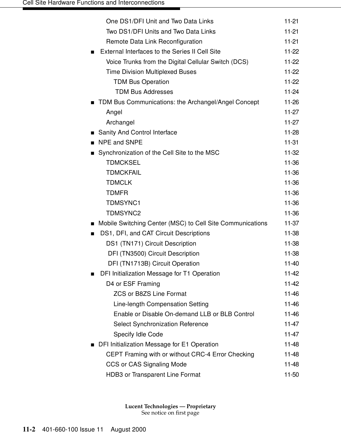 Lucent Technologies — ProprietarySee notice on first page11-2 401-660-100 Issue 11 August 2000Cell Site Hardware Functions and InterconnectionsOne DS1/DFI Unit and Two Data Links 11-21Two DS1/DFI Units and Two Data Links 11-21Remote Data Link Reconfiguration 11-21■ External Interfaces to the Series II Cell Site 11-22Voice Trunks from the Digital Cellular Switch (DCS) 11-22Time Division Multiplexed Buses 11-22TDM Bus Operation 11-22 TDM Bus Addresses 11-24■TDM Bus Communications: the Archangel/Angel Concept 11-26Angel 11-27Archangel 11-27■Sanity And Control Interface 11-28■NPE and SNPE 11-31■Synchronization of the Cell Site to the MSC 11-32TDMCKSEL 11-36TDMCKFAIL 11-36TDMCLK 11-36TDMFR 11-36TDMSYNC1 11-36TDMSYNC2 11-36■Mobile Switching Center (MSC) to Cell Site Communications 11-37■ DS1, DFI, and CAT Circuit Descriptions 11-38DS1 (TN171) Circuit Description 11-38 DFI (TN3500) Circuit Description 11-38 DFI (TN1713B) Circuit Operation 11-40■ DFI Initialization Message for T1 Operation 11-42D4 or ESF Framing 11-42ZCS or B8ZS Line Format 11-46Line-length Compensation Setting 11-46Enable or Disable On-demand LLB or BLB Control 11-46Select Synchronization Reference 11-47Specify Idle Code 11-47■DFI Initialization Message for E1 Operation 11-48CEPT Framing with or without CRC-4 Error Checking 11-48CCS or CAS Signaling Mode 11-48HDB3 or Transparent Line Format 11-50