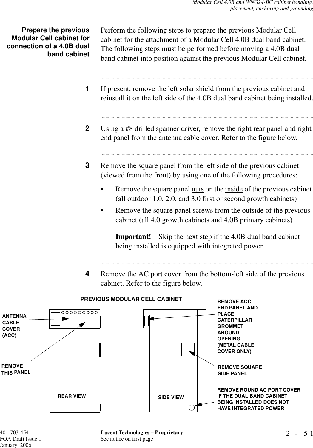 Modular Cell 4.0B and WNG24-BC cabinet handling,placement, anchoring and grounding2- 51Lucent Technologies – ProprietarySee notice on first page401-703-454FOA Draft Issue 1January, 2006............................................................................................................................................................................................................................................................Prepare the previousModular Cell cabinet forconnection of a 4.0B dualband cabinetPerform the following steps to prepare the previous Modular Cell cabinet for the attachment of a Modular Cell 4.0B dual band cabinet. The following steps must be performed before moving a 4.0B dual band cabinet into position against the previous Modular Cell cabinet. ............................................................................................................................................................................1If present, remove the left solar shield from the previous cabinet and reinstall it on the left side of the 4.0B dual band cabinet being installed.............................................................................................................................................................................2Using a #8 drilled spanner driver, remove the right rear panel and right end panel from the antenna cable cover. Refer to the figure below.............................................................................................................................................................................3Remove the square panel from the left side of the previous cabinet (viewed from the front) by using one of the following procedures: • Remove the square panel nuts on the inside of the previous cabinet (all outdoor 1.0, 2.0, and 3.0 first or second growth cabinets)• Remove the square panel screws from the outside of the previous cabinet (all 4.0 growth cabinets and 4.0B primary cabinets)Important! Skip the next step if the 4.0B dual band cabinet being installed is equipped with integrated power............................................................................................................................................................................4Remove the AC port cover from the bottom-left side of the previous cabinet. Refer to the figure below. ANTENNA CABLE COVER (ACC)REMOVE THIS PANELREMOVE ROUND AC PORT COVER IF THE DUAL BAND CABINET BEING INSTALLED DOES NOT HAVE INTEGRATED POWERREMOVE SQUARE SIDE PANELREMOVE ACC END PANEL AND PLACE CATERPILLAR GROMMET AROUND OPENING (METAL CABLE COVER ONLY)PREVIOUS MODULAR CELL CABINET SIDE VIEWREAR VIEW