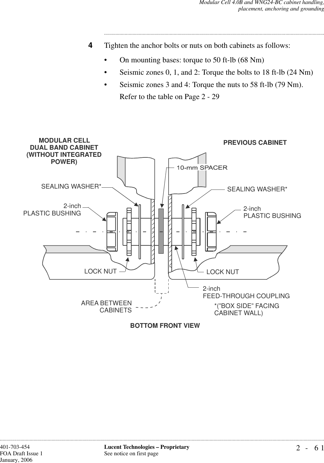 Modular Cell 4.0B and WNG24-BC cabinet handling,placement, anchoring and grounding2- 61Lucent Technologies – ProprietarySee notice on first page401-703-454FOA Draft Issue 1January, 2006........................................................................................................................................................................................................................................................................................................................................................................................................................................4Tighten the anchor bolts or nuts on both cabinets as follows:• On mounting bases: torque to 50 ft-lb (68 Nm)• Seismic zones 0, 1, and 2: Torque the bolts to 18 ft-lb (24 Nm)• Seismic zones 3 and 4: Torque the nuts to 58 ft-lb (79 Nm).Refer to the table on Page 2 - 29BOTTOM FRONT VIEW2-inchPLASTIC BUSHINGSEALING WASHER*AREA BETWEENCABINETSLOCK NUT2-inchFEED-THROUGH COUPLING2-inch PLASTIC BUSHINGSEALING WASHER*LOCK NUTMODULAR CELL DUAL BAND CABINET(WITHOUT INTEGRATED POWER)PREVIOUS CABINET*(”BOX SIDE” FACINGCABINET WALL)