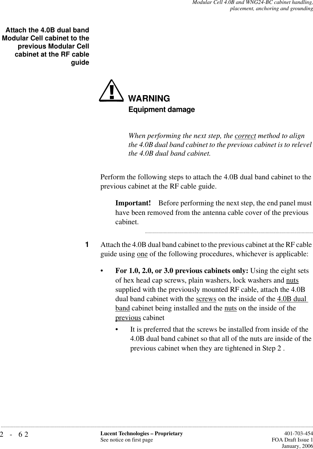 2-62 Lucent Technologies – ProprietarySee notice on first page  401-703-454FOA Draft Issue 1January, 2006...........................................................................................................................................................................................................................................................Modular Cell 4.0B and WNG24-BC cabinet handling,placement, anchoring and groundingAttach the 4.0B dual bandModular Cell cabinet to theprevious Modular Cellcabinet at the RF cableguideWARNINGEquipment damageWhen performing the next step, the correct method to align the 4.0B dual band cabinet to the previous cabinet is to relevel the 4.0B dual band cabinet.Perform the following steps to attach the 4.0B dual band cabinet to the previous cabinet at the RF cable guide.Important! Before performing the next step, the end panel must have been removed from the antenna cable cover of the previous cabinet. ...........................................................................................................................................1Attach the 4.0B dual band cabinet to the previous cabinet at the RF cable guide using one of the following procedures, whichever is applicable: •For 1.0, 2.0, or 3.0 previous cabinets only: Using the eight sets of hex head cap screws, plain washers, lock washers and nuts supplied with the previously mounted RF cable, attach the 4.0B dual band cabinet with the screws on the inside of the 4.0B dual band cabinet being installed and the nuts on the inside of the previous cabinet• It is preferred that the screws be installed from inside of the 4.0B dual band cabinet so that all of the nuts are inside of the previous cabinet when they are tightened in Step 2 . 