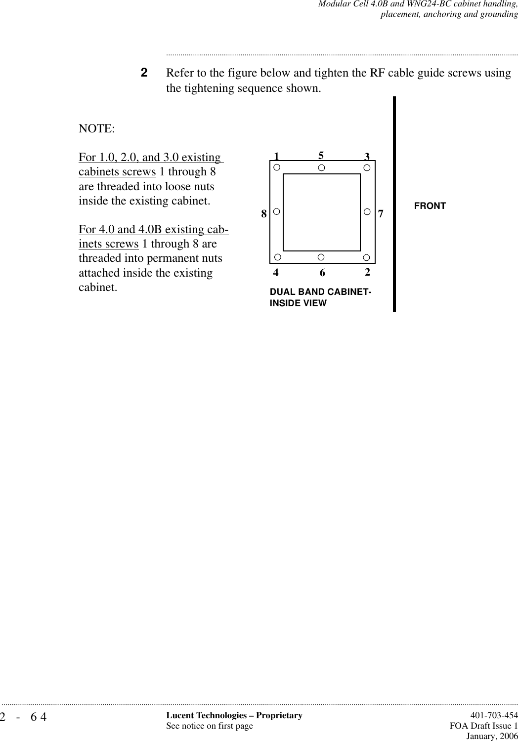 2-64 Lucent Technologies – ProprietarySee notice on first page  401-703-454FOA Draft Issue 1January, 2006...........................................................................................................................................................................................................................................................Modular Cell 4.0B and WNG24-BC cabinet handling,placement, anchoring and grounding............................................................................................................................................................................2Refer to the figure below and tighten the RF cable guide screws using the tightening sequence shown.12345678NOTE:For 1.0, 2.0, and 3.0 existing cabinets screws 1 through 8 are threaded into loose nuts inside the existing cabinet. For 4.0 and 4.0B existing cab-inets screws 1 through 8 are threaded into permanent nuts attached inside the existing cabinet. FRONTDUAL BAND CABINET-INSIDE VIEW