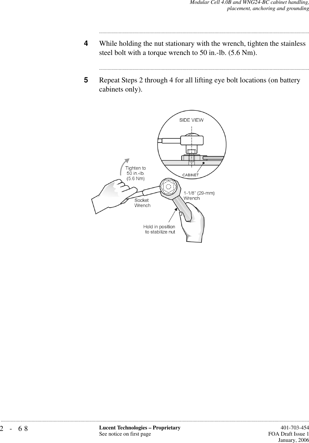 2-68 Lucent Technologies – ProprietarySee notice on first page  401-703-454FOA Draft Issue 1January, 2006...........................................................................................................................................................................................................................................................Modular Cell 4.0B and WNG24-BC cabinet handling,placement, anchoring and grounding............................................................................................................................................................................4While holding the nut stationary with the wrench, tighten the stainless steel bolt with a torque wrench to 50 in.-lb. (5.6 Nm). ............................................................................................................................................................................5Repeat Steps 2 through 4 for all lifting eye bolt locations (on battery cabinets only).