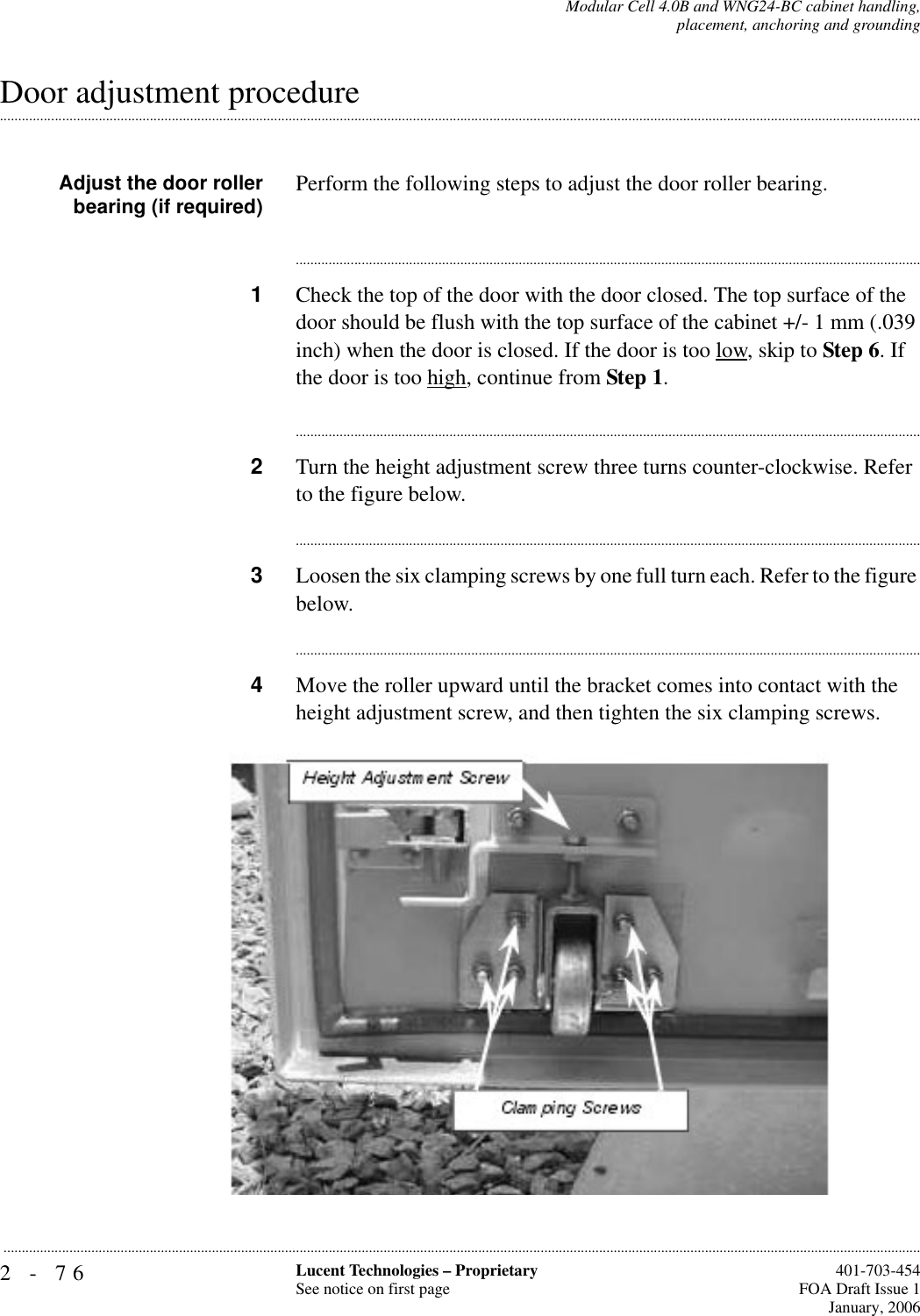 2-76 Lucent Technologies – ProprietarySee notice on first page  401-703-454FOA Draft Issue 1January, 2006...........................................................................................................................................................................................................................................................Modular Cell 4.0B and WNG24-BC cabinet handling,placement, anchoring and grounding.............................................................................................................................................................................................................................................................Door adjustment procedureAdjust the door rollerbearing (if required) Perform the following steps to adjust the door roller bearing. ............................................................................................................................................................................1Check the top of the door with the door closed. The top surface of the door should be flush with the top surface of the cabinet +/- 1 mm (.039 inch) when the door is closed. If the door is too low, skip to Step 6. If the door is too high, continue from Step 1.............................................................................................................................................................................2Turn the height adjustment screw three turns counter-clockwise. Refer to the figure below.............................................................................................................................................................................3Loosen the six clamping screws by one full turn each. Refer to the figure below.............................................................................................................................................................................4Move the roller upward until the bracket comes into contact with the height adjustment screw, and then tighten the six clamping screws.