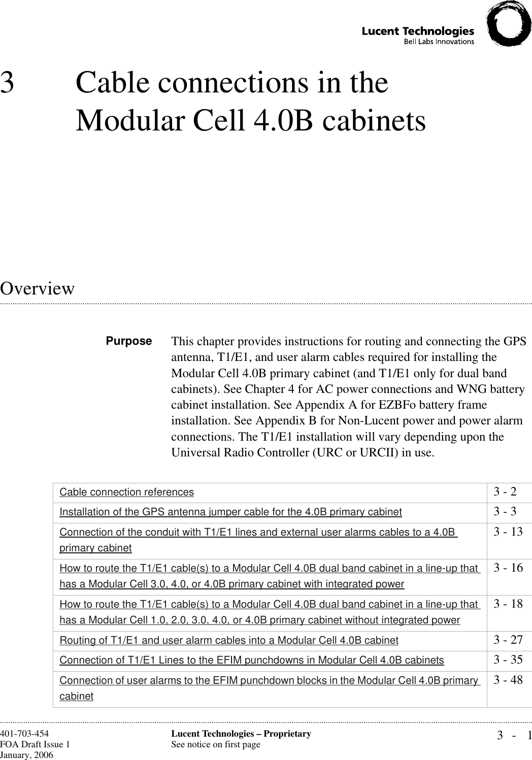 3- 1Lucent Technologies – ProprietarySee notice on first page401-703-454FOA Draft Issue 1January, 2006 ............................................................................................................................................................................................................................................................3 Cable connections in the Modular Cell 4.0B cabinets.............................................................................................................................................................................................................................................................OverviewPurpose This chapter provides instructions for routing and connecting the GPS antenna, T1/E1, and user alarm cables required for installing the Modular Cell 4.0B primary cabinet (and T1/E1 only for dual band cabinets). See Chapter 4 for AC power connections and WNG battery cabinet installation. See Appendix A for EZBFo battery frame installation. See Appendix B for Non-Lucent power and power alarm connections. The T1/E1 installation will vary depending upon the Universal Radio Controller (URC or URCII) in use.Cable connection references 3 - 2Installation of the GPS antenna jumper cable for the 4.0B primary cabinet 3 - 3Connection of the conduit with T1/E1 lines and external user alarms cables to a 4.0B primary cabinet3 - 13How to route the T1/E1 cable(s) to a Modular Cell 4.0B dual band cabinet in a line-up that has a Modular Cell 3.0, 4.0, or 4.0B primary cabinet with integrated power3 - 16How to route the T1/E1 cable(s) to a Modular Cell 4.0B dual band cabinet in a line-up that has a Modular Cell 1.0, 2.0, 3.0, 4.0, or 4.0B primary cabinet without integrated power3 - 18Routing of T1/E1 and user alarm cables into a Modular Cell 4.0B cabinet 3 - 27Connection of T1/E1 Lines to the EFIM punchdowns in Modular Cell 4.0B cabinets 3 - 35Connection of user alarms to the EFIM punchdown blocks in the Modular Cell 4.0B primary cabinet3 - 48