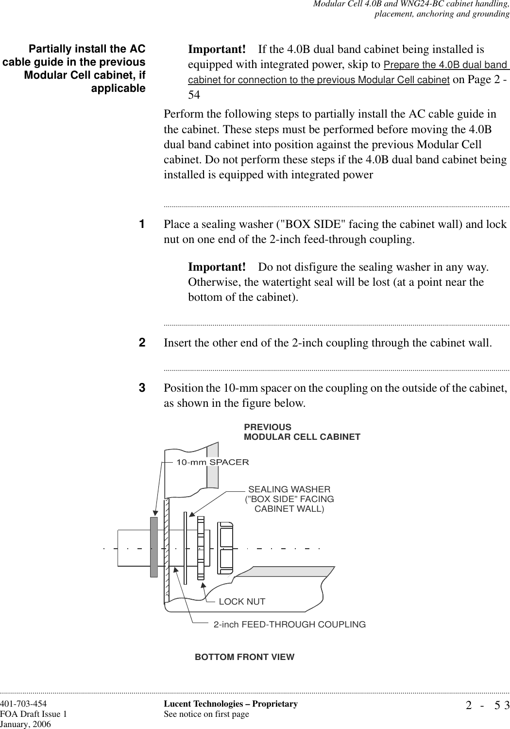 Modular Cell 4.0B and WNG24-BC cabinet handling,placement, anchoring and grounding2- 53Lucent Technologies – ProprietarySee notice on first page401-703-454FOA Draft Issue 1January, 2006............................................................................................................................................................................................................................................................Partially install the ACcable guide in the previousModular Cell cabinet, ifapplicableImportant! If the 4.0B dual band cabinet being installed is equipped with integrated power, skip to Prepare the 4.0B dual band cabinet for connection to the previous Modular Cell cabinet on Page 2 - 54Perform the following steps to partially install the AC cable guide in the cabinet. These steps must be performed before moving the 4.0B dual band cabinet into position against the previous Modular Cell cabinet. Do not perform these steps if the 4.0B dual band cabinet being installed is equipped with integrated power............................................................................................................................................................................1Place a sealing washer (&quot;BOX SIDE&quot; facing the cabinet wall) and lock nut on one end of the 2-inch feed-through coupling.Important! Do not disfigure the sealing washer in any way. Otherwise, the watertight seal will be lost (at a point near the bottom of the cabinet).............................................................................................................................................................................2Insert the other end of the 2-inch coupling through the cabinet wall.............................................................................................................................................................................3Position the 10-mm spacer on the coupling on the outside of the cabinet, as shown in the figure below.BOTTOM FRONT VIEWSEALING WASHER(”BOX SIDE” FACINGCABINET WALL)LOCK NUT2-inch FEED-THROUGH COUPLINGPREVIOUSMODULAR CELL CABINET