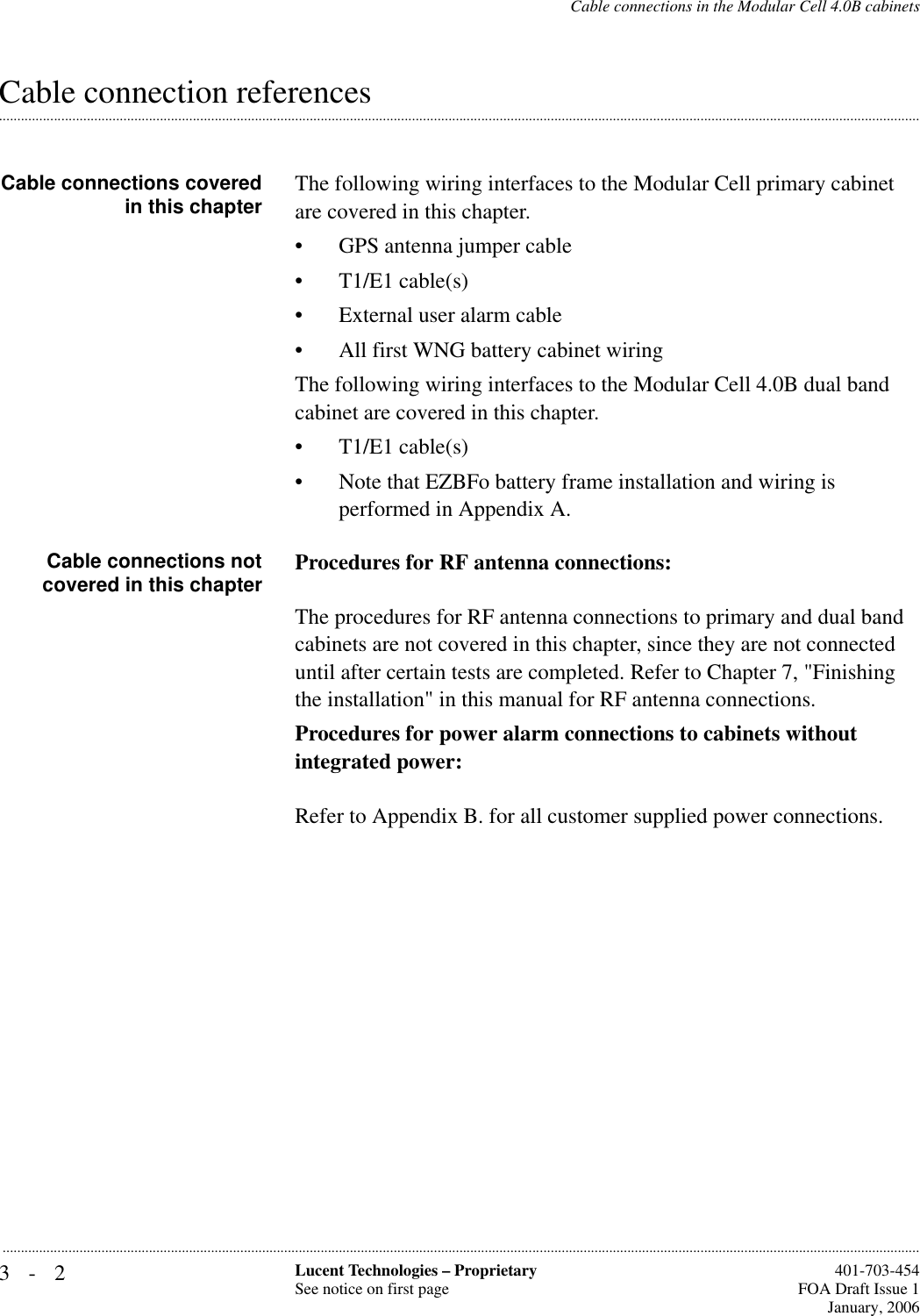 3-2 Lucent Technologies – ProprietarySee notice on first page  401-703-454FOA Draft Issue 1January, 2006...........................................................................................................................................................................................................................................................Cable connections in the Modular Cell 4.0B cabinets.............................................................................................................................................................................................................................................................Cable connection referencesCable connections coveredin this chapter The following wiring interfaces to the Modular Cell primary cabinet are covered in this chapter.• GPS antenna jumper cable • T1/E1 cable(s) • External user alarm cable • All first WNG battery cabinet wiringThe following wiring interfaces to the Modular Cell 4.0B dual band cabinet are covered in this chapter.• T1/E1 cable(s) • Note that EZBFo battery frame installation and wiring is performed in Appendix A.Cable connections notcovered in this chapter Procedures for RF antenna connections:The procedures for RF antenna connections to primary and dual band cabinets are not covered in this chapter, since they are not connected until after certain tests are completed. Refer to Chapter 7, &quot;Finishing the installation&quot; in this manual for RF antenna connections.Procedures for power alarm connections to cabinets without integrated power:Refer to Appendix B. for all customer supplied power connections.