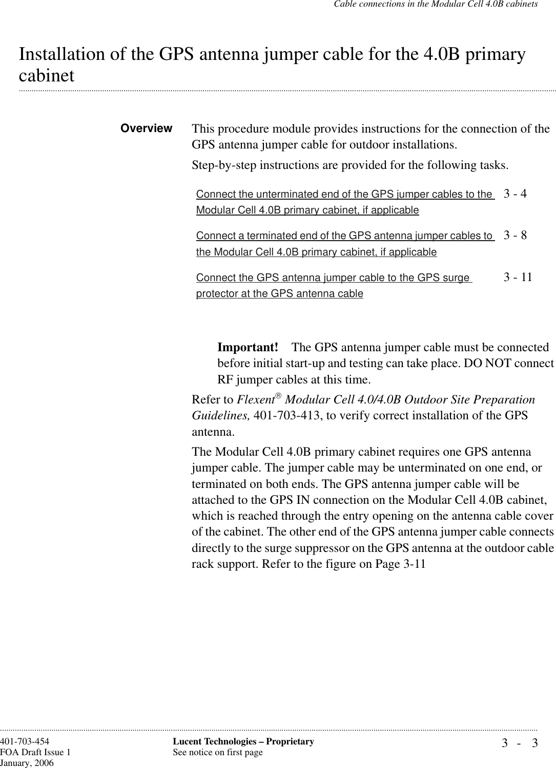 Cable connections in the Modular Cell 4.0B cabinets3- 3Lucent Technologies – ProprietarySee notice on first page401-703-454FOA Draft Issue 1January, 2006............................................................................................................................................................................................................................................................Installation of the GPS antenna jumper cable for the 4.0B primary .............................................................................................................................................................................................................................................................cabinetOverview This procedure module provides instructions for the connection of the GPS antenna jumper cable for outdoor installations.Step-by-step instructions are provided for the following tasks.Important! The GPS antenna jumper cable must be connected before initial start-up and testing can take place. DO NOT connect RF jumper cables at this time.Refer to Flexent Modular Cell 4.0/4.0B Outdoor Site Preparation Guidelines, 401-703-413, to verify correct installation of the GPS antenna.The Modular Cell 4.0B primary cabinet requires one GPS antenna jumper cable. The jumper cable may be unterminated on one end, or terminated on both ends. The GPS antenna jumper cable will be attached to the GPS IN connection on the Modular Cell 4.0B cabinet, which is reached through the entry opening on the antenna cable cover of the cabinet. The other end of the GPS antenna jumper cable connects directly to the surge suppressor on the GPS antenna at the outdoor cable rack support. Refer to the figure on Page 3-11Connect the unterminated end of the GPS jumper cables to the Modular Cell 4.0B primary cabinet, if applicable3 - 4Connect a terminated end of the GPS antenna jumper cables to the Modular Cell 4.0B primary cabinet, if applicable3 - 8Connect the GPS antenna jumper cable to the GPS surge protector at the GPS antenna cable3 - 11