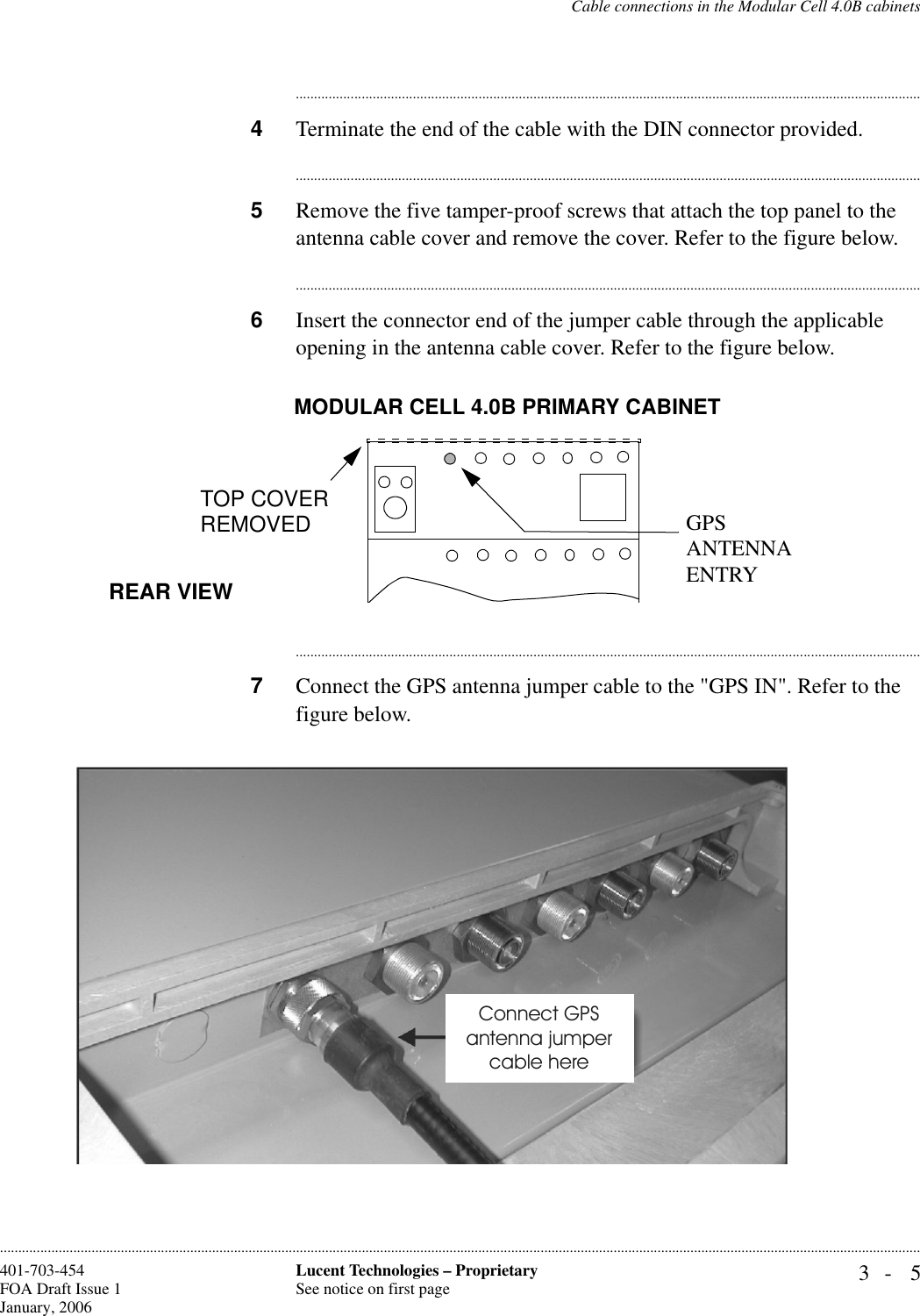 Cable connections in the Modular Cell 4.0B cabinets3- 5Lucent Technologies – ProprietarySee notice on first page401-703-454FOA Draft Issue 1January, 2006........................................................................................................................................................................................................................................................................................................................................................................................................................................4Terminate the end of the cable with the DIN connector provided. ............................................................................................................................................................................5Remove the five tamper-proof screws that attach the top panel to the antenna cable cover and remove the cover. Refer to the figure below.............................................................................................................................................................................6Insert the connector end of the jumper cable through the applicable opening in the antenna cable cover. Refer to the figure below.............................................................................................................................................................................7Connect the GPS antenna jumper cable to the &quot;GPS IN&quot;. Refer to the figure below.MODULAR CELL 4.0B PRIMARY CABINETREAR VIEWTOP COVERREMOVED GPS ANTENNA ENTRY Connect GPSantenna jumpercable here 