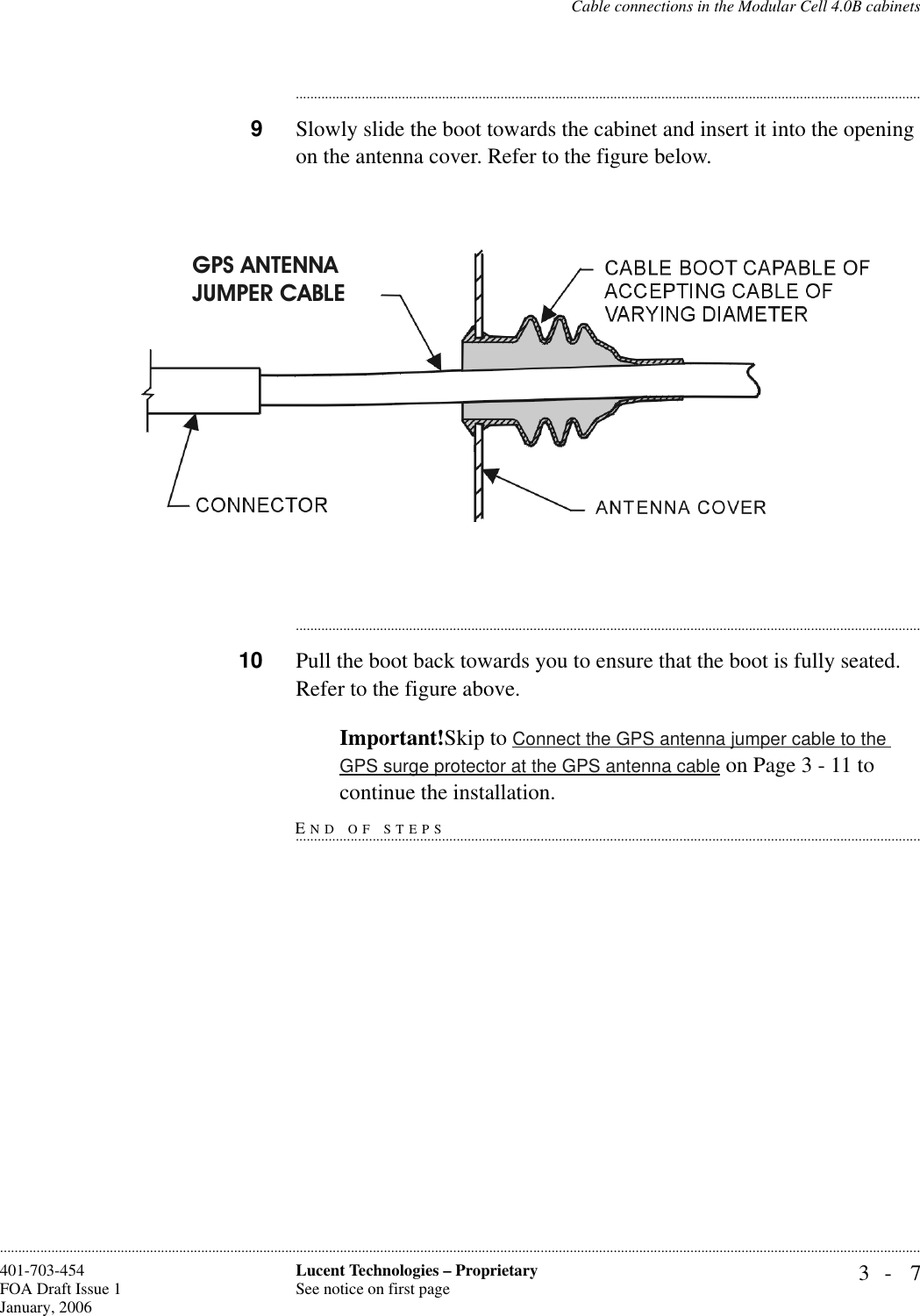 Cable connections in the Modular Cell 4.0B cabinets3- 7Lucent Technologies – ProprietarySee notice on first page401-703-454FOA Draft Issue 1January, 2006........................................................................................................................................................................................................................................................................................................................................................................................................................................9Slowly slide the boot towards the cabinet and insert it into the opening on the antenna cover. Refer to the figure below.............................................................................................................................................................................10 Pull the boot back towards you to ensure that the boot is fully seated. Refer to the figure above.Important!Skip to Connect the GPS antenna jumper cable to the GPS surge protector at the GPS antenna cable on Page 3 - 11 to END OF STEPS...............................................................................................................................................................................continue the installation.GPS ANTENNAJUMPER CABLE