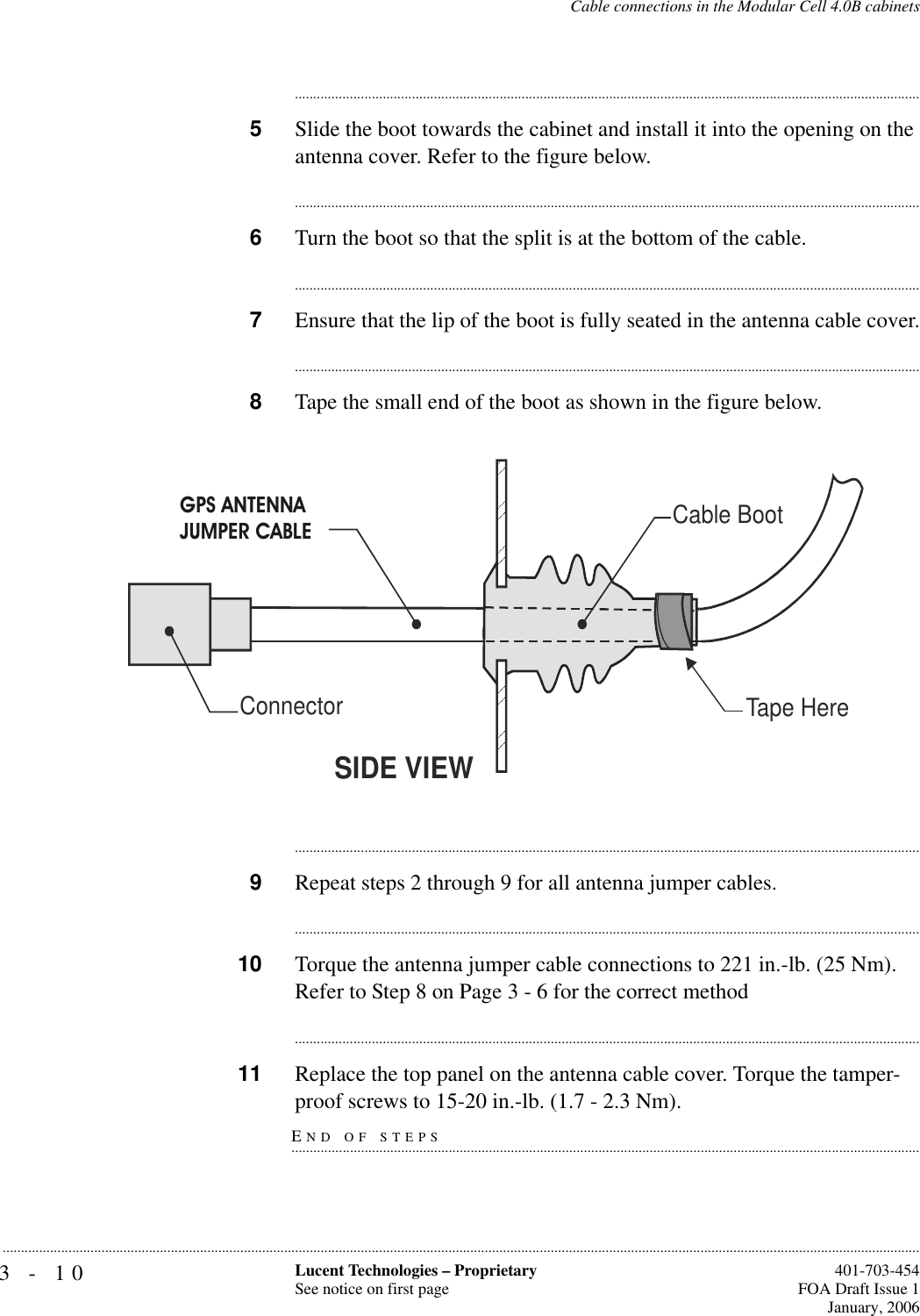 3-10 Lucent Technologies – ProprietarySee notice on first page  401-703-454FOA Draft Issue 1January, 2006...........................................................................................................................................................................................................................................................Cable connections in the Modular Cell 4.0B cabinets............................................................................................................................................................................5Slide the boot towards the cabinet and install it into the opening on the antenna cover. Refer to the figure below.............................................................................................................................................................................6Turn the boot so that the split is at the bottom of the cable.............................................................................................................................................................................7Ensure that the lip of the boot is fully seated in the antenna cable cover.............................................................................................................................................................................8Tape the small end of the boot as shown in the figure below.............................................................................................................................................................................9Repeat steps 2 through 9 for all antenna jumper cables.............................................................................................................................................................................10 Torque the antenna jumper cable connections to 221 in.-lb. (25 Nm). Refer to Step 8 on Page 3 - 6 for the correct method............................................................................................................................................................................11 Replace the top panel on the antenna cable cover. Torque the tamper-END OF STEPS.............................................................................................................................................................................proof screws to 15-20 in.-lb. (1.7 - 2.3 Nm). Tape HereSIDE VIEWConnectorGPS Antenna Cable Cable BootGPS ANTENNAJUMPER CABLE