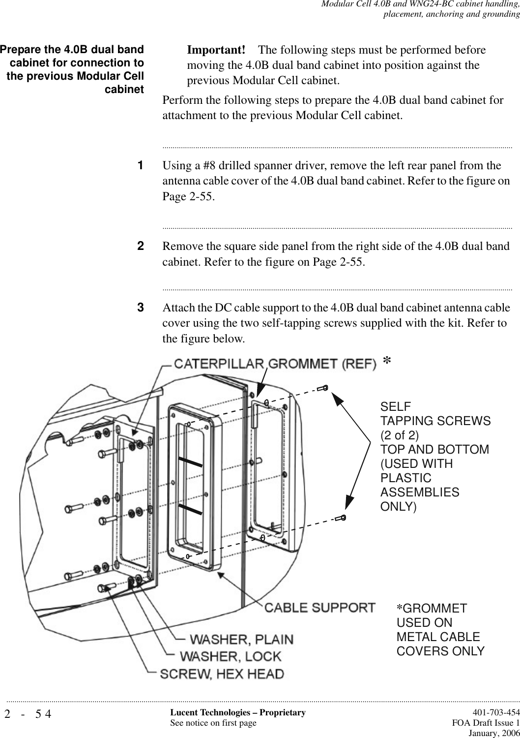 2-54 Lucent Technologies – ProprietarySee notice on first page  401-703-454FOA Draft Issue 1January, 2006...........................................................................................................................................................................................................................................................Modular Cell 4.0B and WNG24-BC cabinet handling,placement, anchoring and groundingPrepare the 4.0B dual bandcabinet for connection tothe previous Modular CellcabinetImportant! The following steps must be performed before moving the 4.0B dual band cabinet into position against the previous Modular Cell cabinet.Perform the following steps to prepare the 4.0B dual band cabinet for attachment to the previous Modular Cell cabinet.............................................................................................................................................................................1Using a #8 drilled spanner driver, remove the left rear panel from the antenna cable cover of the 4.0B dual band cabinet. Refer to the figure on Page 2-55.............................................................................................................................................................................2Remove the square side panel from the right side of the 4.0B dual band cabinet. Refer to the figure on Page 2-55.............................................................................................................................................................................3Attach the DC cable support to the 4.0B dual band cabinet antenna cable cover using the two self-tapping screws supplied with the kit. Refer to the figure below.SELF TAPPING SCREWS (2 of 2)TOP AND BOTTOM(USED WITH PLASTICASSEMBLIES ONLY)**GROMMET USED ON METAL CABLE COVERS ONLY