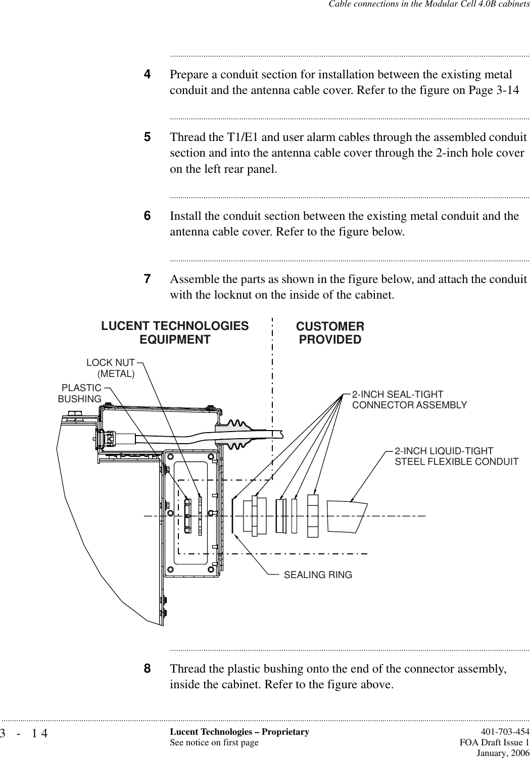 3-14 Lucent Technologies – ProprietarySee notice on first page  401-703-454FOA Draft Issue 1January, 2006...........................................................................................................................................................................................................................................................Cable connections in the Modular Cell 4.0B cabinets............................................................................................................................................................................4Prepare a conduit section for installation between the existing metal conduit and the antenna cable cover. Refer to the figure on Page 3-14............................................................................................................................................................................5Thread the T1/E1 and user alarm cables through the assembled conduit section and into the antenna cable cover through the 2-inch hole cover on the left rear panel.............................................................................................................................................................................6Install the conduit section between the existing metal conduit and the antenna cable cover. Refer to the figure below.............................................................................................................................................................................7Assemble the parts as shown in the figure below, and attach the conduit with the locknut on the inside of the cabinet.............................................................................................................................................................................8Thread the plastic bushing onto the end of the connector assembly, inside the cabinet. Refer to the figure above.2-INCH SEAL-TIGHTCONNECTOR ASSEMBLY2-INCH LIQUID-TIGHTSTEEL FLEXIBLE CONDUITCUSTOMERPROVIDEDLUCENT TECHNOLOGIESEQUIPMENTLOCK NUT(METAL)PLASTICBUSHINGSEALING RING