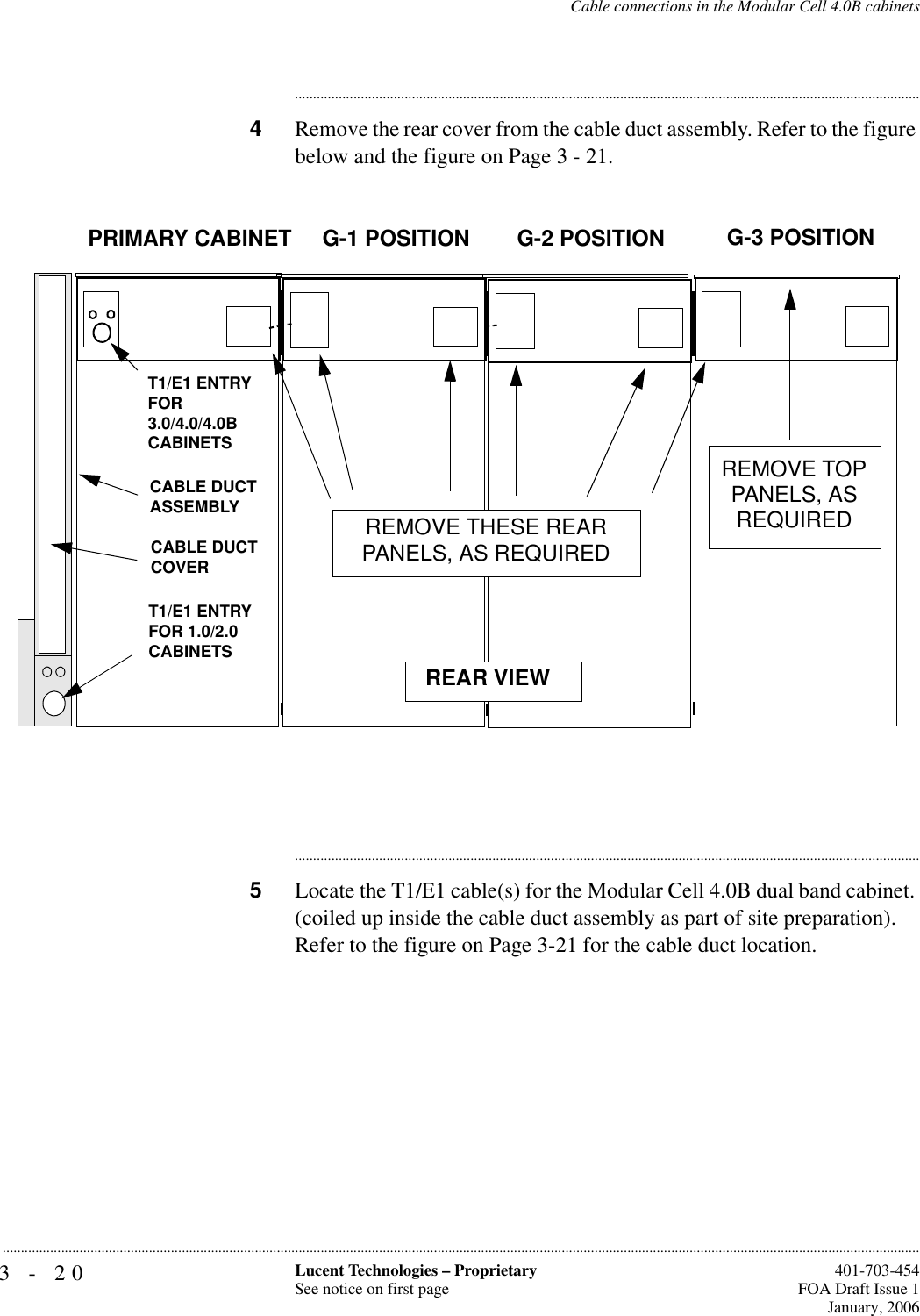 3-20 Lucent Technologies – ProprietarySee notice on first page  401-703-454FOA Draft Issue 1January, 2006...........................................................................................................................................................................................................................................................Cable connections in the Modular Cell 4.0B cabinets............................................................................................................................................................................4Remove the rear cover from the cable duct assembly. Refer to the figure below and the figure on Page 3 - 21.............................................................................................................................................................................5Locate the T1/E1 cable(s) for the Modular Cell 4.0B dual band cabinet. (coiled up inside the cable duct assembly as part of site preparation). Refer to the figure on Page 3-21 for the cable duct location.PRIMARY CABINET G-1 POSITION G-2 POSITION G-3 POSITIONREAR VIEWREMOVE THESE REAR PANELS, AS REQUIREDREMOVE TOP PANELS, AS REQUIREDT1/E1 ENTRY FOR 1.0/2.0 CABINETSCABLE DUCTASSEMBLYCABLE DUCTCOVERT1/E1 ENTRY FOR 3.0/4.0/4.0B CABINETS