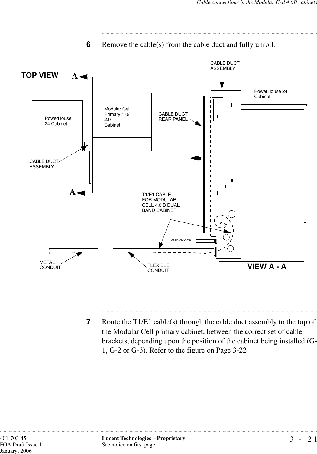 Cable connections in the Modular Cell 4.0B cabinets3- 21Lucent Technologies – ProprietarySee notice on first page401-703-454FOA Draft Issue 1January, 2006........................................................................................................................................................................................................................................................................................................................................................................................................................................6Remove the cable(s) from the cable duct and fully unroll.............................................................................................................................................................................7Route the T1/E1 cable(s) through the cable duct assembly to the top of the Modular Cell primary cabinet, between the correct set of cable brackets, depending upon the position of the cabinet being installed (G-1, G-2 or G-3). Refer to the figure on Page 3-22AACABLE DUCT ASSEMBLYCABLE DUCT REAR PANELCABLE DUCT ASSEMBLYMETAL CONDUIT FLEXIBLE CONDUITPowerHouse 24 CabinetTOP VIEWUSER ALARMSVIEW A - AModular Cell Primary 1.0/2.0CabinetPowerHouse 24 CabinetT1/E1 CABLE FOR MODULAR CELL 4.0 B DUAL BAND CABINET