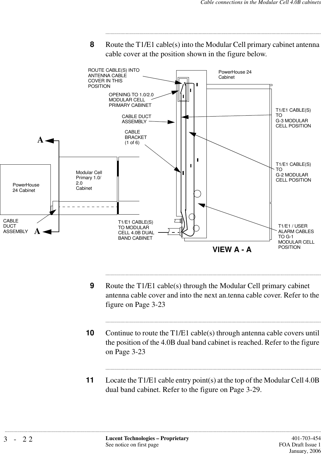 3-22 Lucent Technologies – ProprietarySee notice on first page  401-703-454FOA Draft Issue 1January, 2006...........................................................................................................................................................................................................................................................Cable connections in the Modular Cell 4.0B cabinets............................................................................................................................................................................8Route the T1/E1 cable(s) into the Modular Cell primary cabinet antenna cable cover at the position shown in the figure below.............................................................................................................................................................................9Route the T1/E1 cable(s) through the Modular Cell primary cabinet antenna cable cover and into the next an.tenna cable cover. Refer to the figure on Page 3-23............................................................................................................................................................................10 Continue to route the T1/E1 cable(s) through antenna cable covers until the position of the 4.0B dual band cabinet is reached. Refer to the figure on Page 3-23............................................................................................................................................................................11 Locate the T1/E1 cable entry point(s) at the top of the Modular Cell 4.0B dual band cabinet. Refer to the figure on Page 3-29.     AAROUTE CABLE(S) INTO ANTENNA CABLE COVER IN THIS POSITIONOPENING TO 1.0/2.0 MODULAR CELL PRIMARY CABINETCABLE DUCT ASSEMBLYPowerHouse 24 CabinetCABLE BRACKET (1 of 6)T1/E1 CABLE(S) TO MODULAR CELL 4.0B DUAL BAND CABINETT1/E1 / USER ALARM CABLES TO G-1 MODULAR CELL POSITIONModular Cell Primary 1.0/2.0CabinetCABLE DUCT ASSEMBLYPowerHouse 24 CabinetVIEW A - AT1/E1 CABLE(S) TO G-2 MODULAR CELL POSITIONT1/E1 CABLE(S) TO G-3 MODULAR CELL POSITION