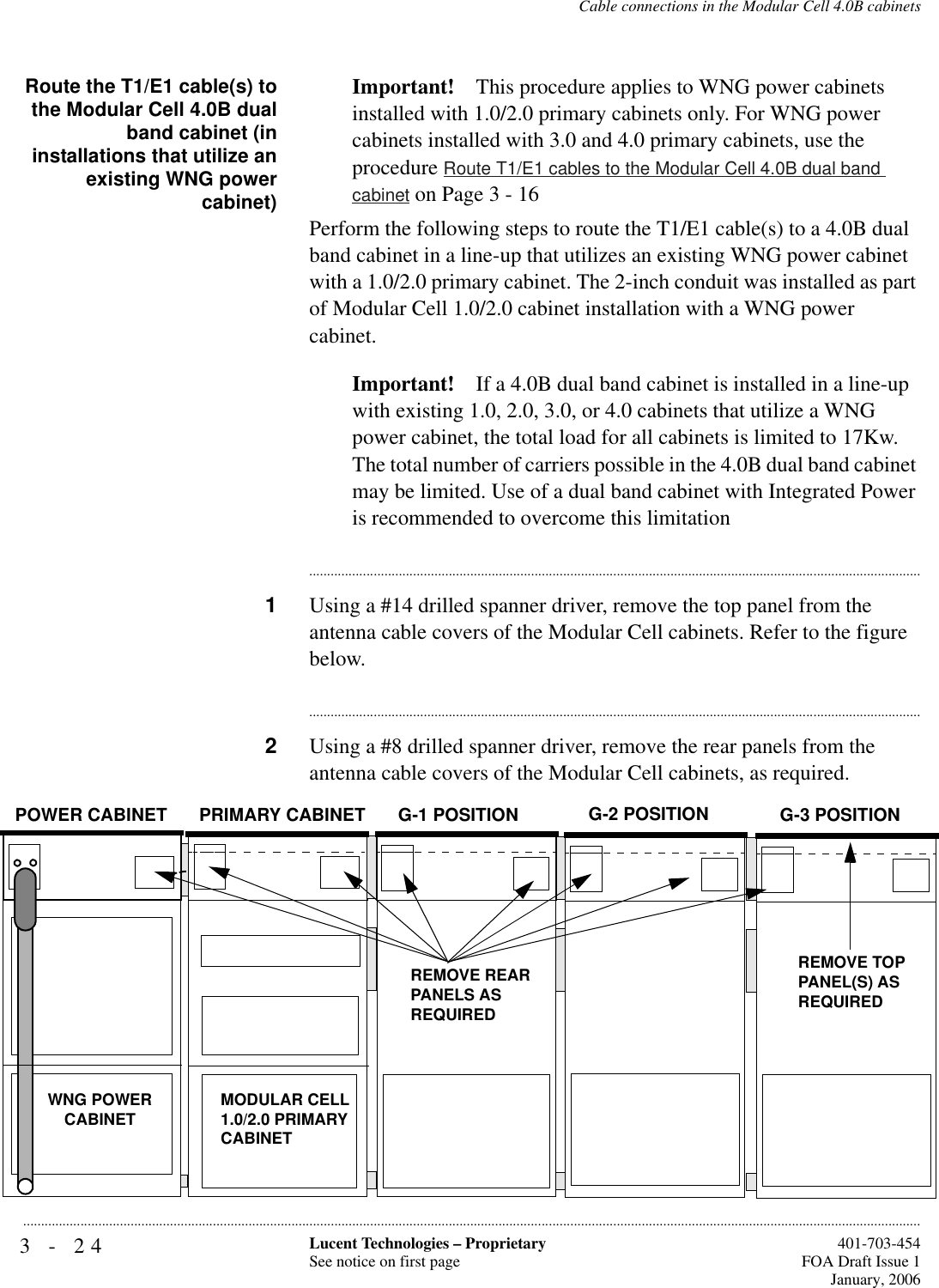 3-24 Lucent Technologies – ProprietarySee notice on first page  401-703-454FOA Draft Issue 1January, 2006...........................................................................................................................................................................................................................................................Cable connections in the Modular Cell 4.0B cabinetsRoute the T1/E1 cable(s) tothe Modular Cell 4.0B dualband cabinet (ininstallations that utilize anexisting WNG powercabinet)Important! This procedure applies to WNG power cabinets installed with 1.0/2.0 primary cabinets only. For WNG power cabinets installed with 3.0 and 4.0 primary cabinets, use the procedure Route T1/E1 cables to the Modular Cell 4.0B dual band cabinet on Page 3 - 16Perform the following steps to route the T1/E1 cable(s) to a 4.0B dual band cabinet in a line-up that utilizes an existing WNG power cabinet with a 1.0/2.0 primary cabinet. The 2-inch conduit was installed as part of Modular Cell 1.0/2.0 cabinet installation with a WNG power cabinet. Important! If a 4.0B dual band cabinet is installed in a line-up with existing 1.0, 2.0, 3.0, or 4.0 cabinets that utilize a WNG power cabinet, the total load for all cabinets is limited to 17Kw. The total number of carriers possible in the 4.0B dual band cabinet may be limited. Use of a dual band cabinet with Integrated Power is recommended to overcome this limitation............................................................................................................................................................................1Using a #14 drilled spanner driver, remove the top panel from the antenna cable covers of the Modular Cell cabinets. Refer to the figure below.............................................................................................................................................................................2Using a #8 drilled spanner driver, remove the rear panels from the antenna cable covers of the Modular Cell cabinets, as required. WNG POWERCABINET MODULAR CELL 1.0/2.0 PRIMARY CABINET REMOVE REARPANELS ASREQUIREDPOWER CABINET PRIMARY CABINET G-1 POSITION G-2 POSITIONREMOVE TOP PANEL(S) AS REQUIREDG-3 POSITION