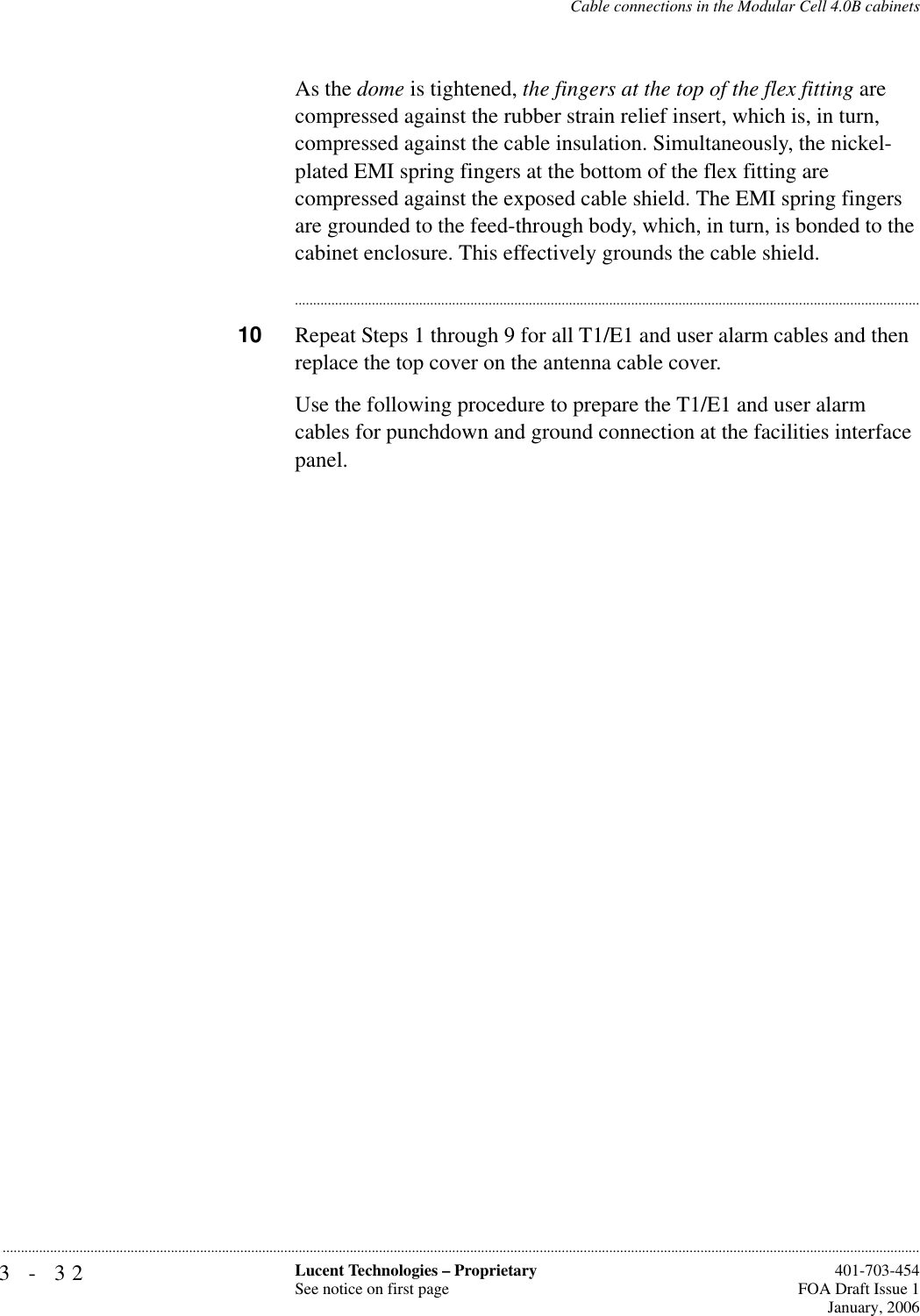 3-32 Lucent Technologies – ProprietarySee notice on first page  401-703-454FOA Draft Issue 1January, 2006...........................................................................................................................................................................................................................................................Cable connections in the Modular Cell 4.0B cabinetsAs the dome is tightened, the fingers at the top of the flex fitting are compressed against the rubber strain relief insert, which is, in turn, compressed against the cable insulation. Simultaneously, the nickel-plated EMI spring fingers at the bottom of the flex fitting are compressed against the exposed cable shield. The EMI spring fingers are grounded to the feed-through body, which, in turn, is bonded to the cabinet enclosure. This effectively grounds the cable shield. ............................................................................................................................................................................10 Repeat Steps 1 through 9 for all T1/E1 and user alarm cables and then replace the top cover on the antenna cable cover.Use the following procedure to prepare the T1/E1 and user alarm cables for punchdown and ground connection at the facilities interface panel.