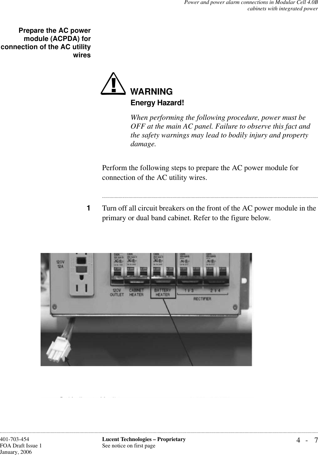 Power and power alarm connections in Modular Cell 4.0Bcabinets with integrated power4- 7Lucent Technologies – ProprietarySee notice on first page401-703-454FOA Draft Issue 1January, 2006............................................................................................................................................................................................................................................................Prepare the AC powermodule (ACPDA) forconnection of the AC utilitywiresWARNINGEnergy Hazard!When performing the following procedure, power must be OFF at the main AC panel. Failure to observe this fact and the safety warnings may lead to bodily injury and property damage.Perform the following steps to prepare the AC power module for connection of the AC utility wires.............................................................................................................................................................................1Turn off all circuit breakers on the front of the AC power module in the primary or dual band cabinet. Refer to the figure below.